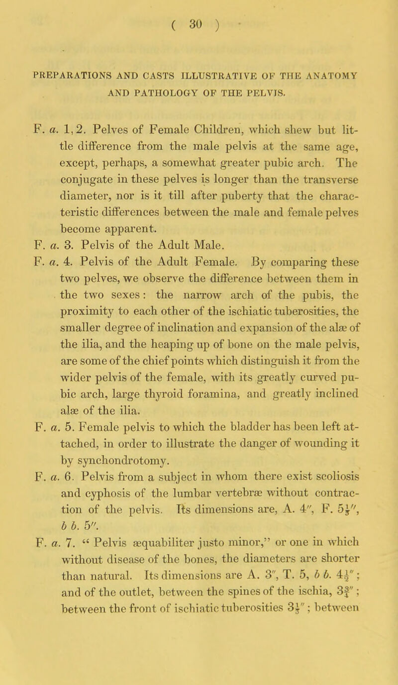 PREPARATIONS AND CASTS ILLUSTRATIVE OF THE ANATOMY AND PATHOLOGY OF THE PELVIS. F. a. 1,2. Pelves of Female Children, which shew but lit- tle difference from the male pelvis at the same age, except, perhaps, a somewhat greater pubic arch. The conjugate in these pelves is longer than the transverse diameter, nor is it till after puberty that the charac- teristic differences between the male and female pelves become apparent. F. a. 3. Pelvis of the Adult Male. F. a. 4. Pelvis of the Adult Female. By comparing these two pelves, we observe the difference between them in . the two sexes: the narrow arch of the pubis, the proximity to each other of the ischiatic tuberosities, the smaller degree of inclination and expansion of the alae of the ilia, and the heaping up of bone on the male pelvis, are some of the chief points which distinguish it from the wider pelvis of the female, with its greatly curved pu- bic arch, large thyroid foramina, and greatly inclined alas of the ilia. F. a. 5. Female pelvis to which the bladder has been left at- tached, in order to illustrate the danger of wounding it by synchondrotomy. F. a. 6. Pelvis from a subject in whom there exist scoliosis and cyphosis of the lumbar vertebrae without contrac- tion of the pelvis. Its dimensions are, A. 4, F. 5^, b b. 6. F. a. 7.  Pelvis aequabiliter justo minor, or one in which without disease of the bones, the diameters are shorter than natural. Its dimensions are A. 3, T. 5, b b. 4^; and of the outlet, between the spines of the ischia, 3f; between the front of ischiatic tuberosities 3^; between