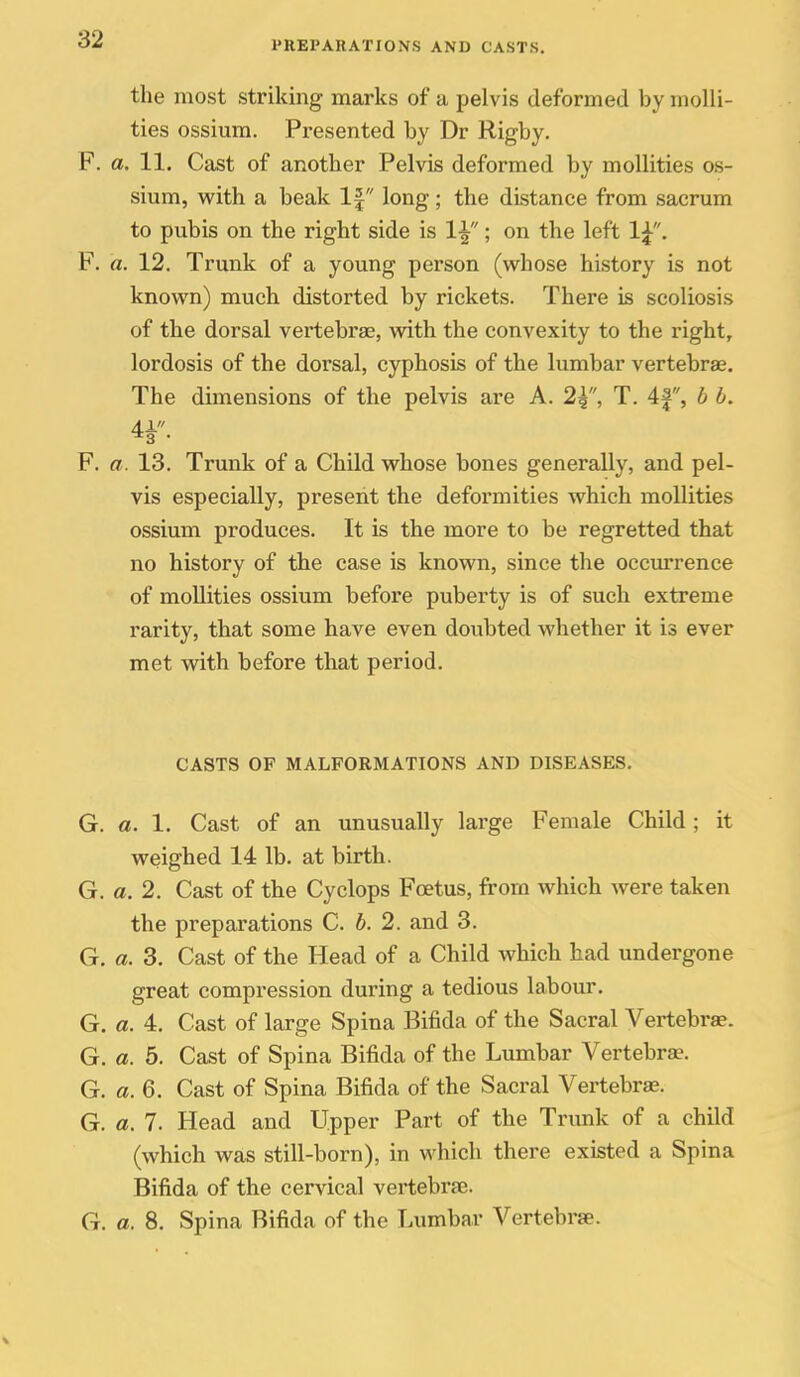 PREPARATIONS AND CASTS. the most striking marks of a pelvis deformed by molli- ties ossium. Presented by Dr Rigby. F. a. 11. Cast of another Pelvis deformed by moUities os- sium, with a beak If long; the distance from sacrum to pubis on the right side is 1^; on the left 1^. F. a. 12. Trunk of a young person (whose history is not known) much distorted by rickets. There is scoliosis of the dorsal vertebrae, vidth the convexity to the right, lordosis of the dorsal, cyphosis of the lumbar vertebrae. The dimensions of the pelvis are A. 2^, T. 4|, b b. F. a. 13. Trunk of a Child whose bones generally, and pel- vis especially, present the deformities which mollities ossium produces. It is the more to be regretted that no history of the case is known, since the occurrence of mollities ossium before puberty is of such extreme rarity, that some have even doubted whether it is ever met with before that period. CASTS OF MALFORMATIONS AND DISEASES, G. a. 1. Cast of an unusually large Female Child ; it weighed 14 lb. at birth. G. a. 2. Cast of the Cyclops Foetus, from which were taken the preparations C. b. 2. and 3. G. a. 3. Cast of the Head of a Child which had undergone great compression during a tedious labour. G. a. 4. Cast of large Spina Bifida of the Sacral Vertebrae. G. a. 5. Cast of Spina Bifida of the Lumbar Vertebrae. G. a. 6. Cast of Spina Bifida of the Sacral Vertebrae. G. a. 7. Head and Upper Part of the Trunk of a child (which was still-born), in which there existed a Spina Bifida of the cervical vertebrae. G. a. 8. Spina Bifida of the Lumbar Vertebrae.