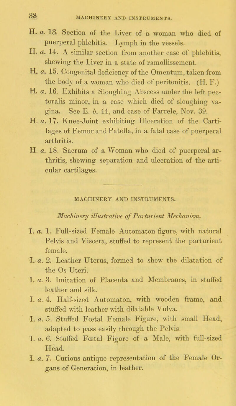 MACHINERY AND INSTRUMENTS. H. a. 13. Section of the Liver of a woman who died of puerperal phlebitis. Lymph in the vessels. H. a. 14. A similar section from another case of phlebitis, shewing the Liver in a state of ramollissement. H. a. 15. Congenital deficiency of the Omentum, taken from the body of a woman who died of peritonitis. (H. F.) H. a. 16. Exhibits a Sloughing Abscess under the left pec- toralis minor, in a case which died of sloughing va- gina. See E. h. 44, and case of Farrele, Nov. 39. H. a. 17. Knee-Joint exhibiting Ulceration of the Carti- lages of Femur and Patella, in a fatal case of puerperal arthritis. H. a. 18. Sacrum of a Woman who died of puerperal ar- thritis, shewing separation and ulceration of the arti- cular cartilages. MACHINERY AND INSTRUMENTS. Machinery illustrative of Parturient Mechanism. I. a. 1. Full-sized Female Automaton figure, with natural Pelvis and Viscera, stuffed to represent the parturient female. L a. 2. Leather Uterus, formed to shew the dilatation of the Os Uteri. I. a. 3. Imitation of Placenta and Membranes, in stuffed leather and silk. L a. 4. Half-sized Automaton, with wooden frame, and stuffed with leather with dilatable Vulva. L a. 5. Stuffed Foetal Female Figure, with small Head, adapted to pass easily through the Pelvis. I. a. 6. Stuffed Foetal Figure of a Male, with full-sized Head. 1. a. 7- Curious antique representation of the Female Or- gans of Generation, in leather.