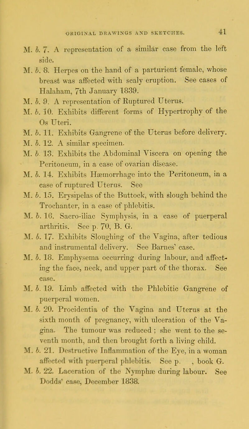 M. b. 7- A representation of a similar case from the left side. INI. b. 8. Herpes on the hand of a partmnent female, whose breast was affected with scaly eruption. See cases of Halaham, 7th Januai^ 1839. M. b. 9. A representation of Ruptured Uterus. M. b. 10. Exhibits different forms of Hypertrophy of the Os Uteri. M. b. 11. Exhibits Gangrene of the Uterus before delivery. M. b. 12. A similar specimen. M. b. 13. Exhibits the Abdominal Viscera on opening the Peritoneum, in a case of ovarian disease. M. b. 14. Exhibits Haemorrhage into the Peritoneum, in a case of ruptured Uterus. See M. b. 15. Erysipelas of the Buttock, with slough behind the Trochanter, in a case of phlebitis. M. b. 16. Sacro-iliac Symphysis, in a case of puerperal arthritis. See p. 70, B. Gr. M. b. IJ. Exhibits Sloughing of the Vagina, after tedious and instrumental delivery. See Barnes' case. M. b. 18. Emphysema occurring during labour, and affect- ing the face, neck, and upper part of the thorax. See case. M. b. 19. Limb affected with the Phlebitic Gangrene of puerperal women. M. b. 20. Procidentia of the Vagina and Uterus at the sixth month of pregnancy, with ulceration of the Va- gina. The tumour was reduced ; she went to the se- venth month, and then brought forth a living child. M. b. 21.. Destructive Inflammation of the Eye, in a woman affected with puerperal phlebitis. See p. , book G. M. b. 22. Laceration of the Nymphse during labour. See Dodds' case, December 1838.