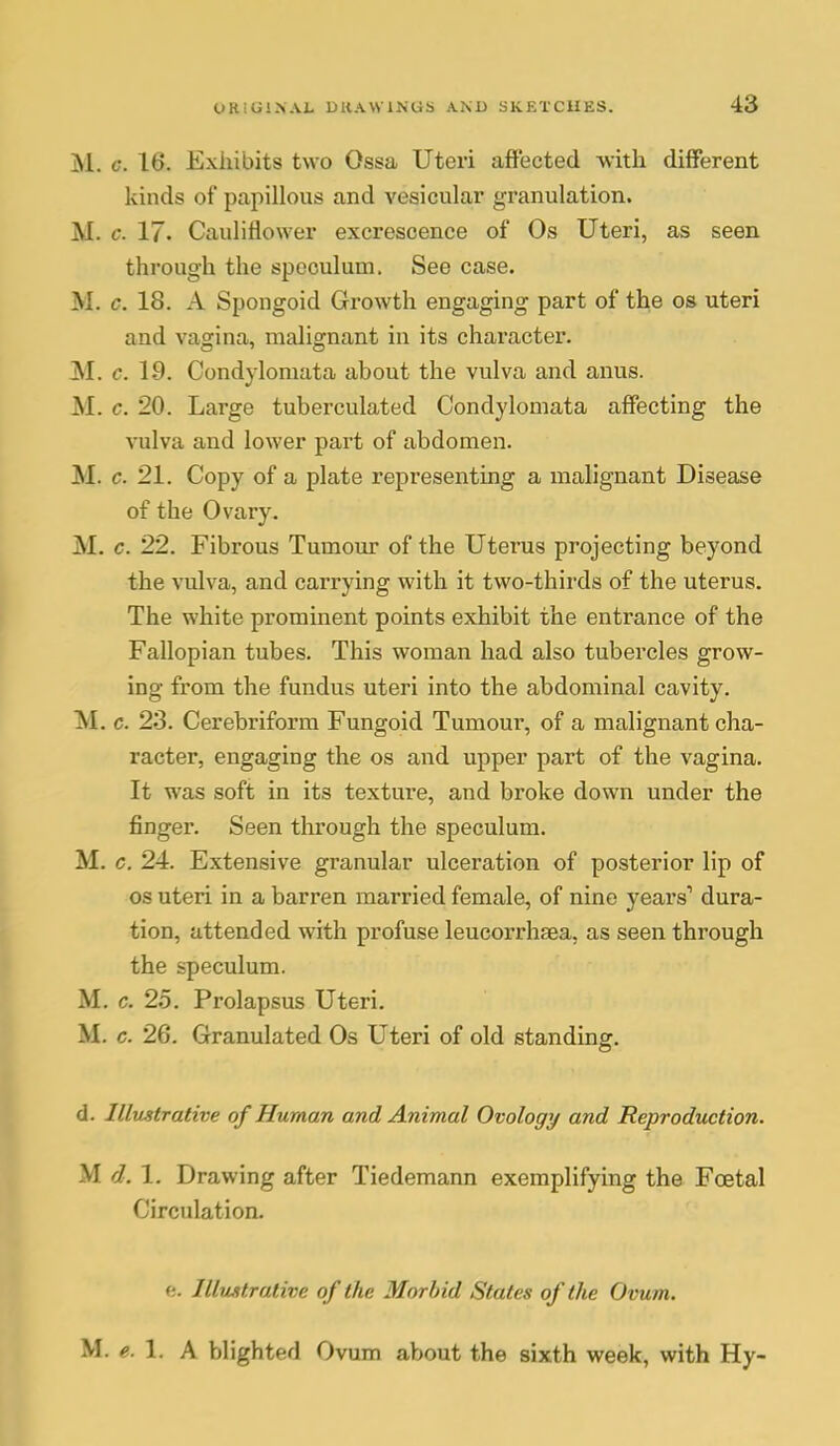 M. c. 16. Exhibits two Ossa Uteri affected with different kinds of papillous and vesicular granulation. M. c. 17. Cauliflower exci'escence of Os Uteri, as seen through the speculum. See case. M. c. 18. A Spongoid Growth engaging part of the os uteri and vagina, malignant in its character. M. c. 19. Condylomata about the vulva and anus. M. c. 20. Large tuberculated Condylomata affecting the vulva and lower part of abdomen. M. c. 21. Copy of a plate representing a malignant Disease of the Ovary. M. c. 22. Fibrous Tumour of the Uterus projecting beyond the vulva, and carrying with it two-thirds of the uterus. The white prominent points exhibit the entrance of the Fallopian tubes. This woman had also tubercles grow- ing from the fundus uteri into the abdominal cavity. M. c. 2.3. Cerebriform Fungoid Tumour, of a malignant cha- racter, engaging the os and upper part of the vagina. It was soft in its texture, and broke down under the finger. Seen through the speculum. M. c. 24. Extensive granular ulceration of posterior lip of OS uteri in a barren married female, of nine years*' dura- tion, attended with profuse leucorrhsa, as seen through the speculum. M. c. 25. Prolapsus Uteri. M. c. 26. Granulated Os Uteri of old standing. d. Illustrative of Human and Animal Ovology and Reproduction. M d. 1. Drawing after Tiedemann exemplifying the Foetal Circulation. ft. Illustrative of the Morbid States of the Ovum. M. 1. A blighted Ovum about the sixth week, with Hy-