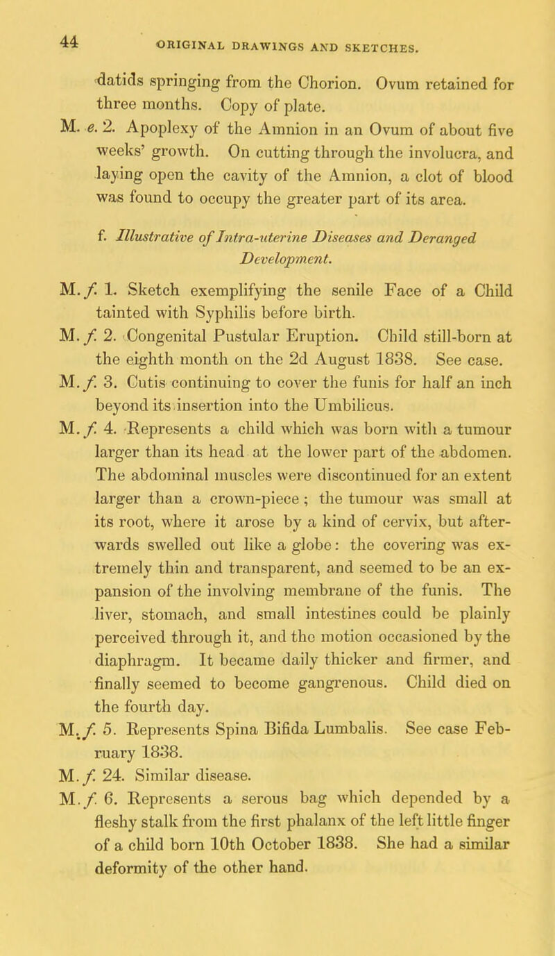 ■datids springing from the Chorion. Ovum retained for three months. Copy of plate. M. e. 2. Apoplexy of the Amnion in an Ovum of about five weeks' growth. On cutting through the involucra, and laying open the cavity of the Amnion, a clot of blood was found to occupy the greater part of its area. f. Illustrative of Intra-uterine Diseases and Deranged Development. M.j*^ 1. Sketch exemplifying the senile Face of a Child tainted with Syphilis before birth. M._/! 2. Congenital Pustular Eruption. Child still-born at the eighth month on the 2d August 1838. See case. M.y. 3. Cutis continuing to cover the funis for half an inch beyond its insertion into the Umbilicus. M..f. 4. Represents a child which was born with a tumour larger than its head at the lower part of the ^ibdomen. The abdominal muscles were discontinued for an extent larger than a crown-piece; the tumour was small at its root, where it arose by a kind of cervix, but after- wards swelled out like a globe: the covering was ex- tremely thin and transparent, and seemed to be an ex- pansion of the involving membrane of the funis. The liver, stomach, and small intestines could be plainly perceived through it, and the motion occasioned by the diaphragm. It became daily thicker and firmer, and finally seemed to become gangrenous. Child died on the fourth day. M./ 5. Eepresents Spina Bifida Lumbalis. See case Feb- ruary 1838. M./ 24. Similar disease. M./ 6. Represents a serous bag which depended by a fleshy stalk from the first phalanx of the left little finger of a child born 10th October 1838. She had a similar deformity of the other hand.