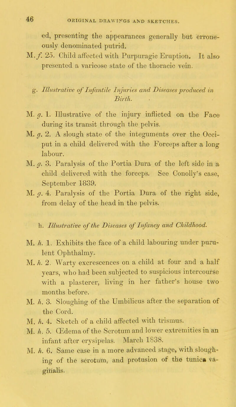 ed, presenting the appearances generally but errone- ously denominated putrid. M./. 2o. Child affected with Purpuragic Eruption. It also presented a varicose state of the thoracic vein. g\ Illustrative of Infantile Injuries and Diseases produced in Birth. M. g. 1. Illustrative of the injury inflicted on the Face during its transit through the pelvis. M. g. 2. A slough state of the integuments over the Occi- put in a child delivered with the Forceps after a long labour. M, g. 3. Paralysis of the Portia Dura of the left side in a child delivered with the forceps. See OonoUy's case, September 1839. M. g. 4. Paralysis of the Portia Dura of the right side, from delay of the head in the pelvis. h. Ilhistrative of the Diseases of Infancy and Childhood. M. h. 1. Exhibits the face of a child labouring under puru- lent Ophthalmy. M. h. 2. Warty excrescences on a child at four and a half years, who had been subjected to suspicious intercourse with a plasterer, living in her father's house two months before. M. h. 3. Sloughing of the Umbilicus after the separation of the Cord. M, h. 4. Sketch of a child affected with trismus. M. h. 5. CEdema of the Scrotum and lower extremities in an infant after erysipelas. March 1S38. M. h. 6. Same case in a more advanced stage, with slough- ing of the scrotum, and protusion of the tunica va- ginalis.