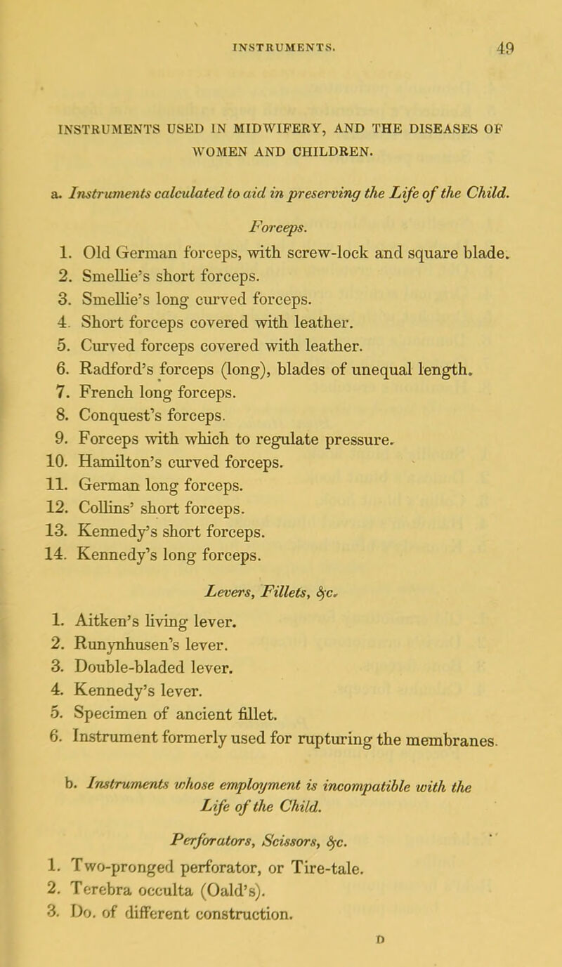 INSTRUMENTS USED IN MIDWIFERY, AND THE DISEASES OF WOMEN AND CHILDREN. a. Instruments calculated to aid in preserving the Life of the Child. Forceps. 1. Old German forceps, with screw-lock and square blade. 2. Smellie's short forceps. 3. Smellie's long curved forceps. 4. Short forceps covered with leather. 5. Cxu-ved forceps covered with leather. 6. Radford's forceps (long), blades of unequal length. 7. French long forceps. 8. Conquest's forceps. 9. Forceps with which to regulate pressure, 10. Hamilton's curved forceps. 11. German long forceps. 12. Collins' short forceps. 13. Kennedy's short forceps. 14. Kennedy's long forceps. Levers, Fillets, Sfc, 1. Aitken's living lever. 2. Runynhusen's lever. 3. Double-bladed lever. 4. Kennedy's lever. 5. Specimen of ancient fillet. 6. Instrument formerly used for rupturing the membranes. b. Instruments whose employment is incompatible with the Life of the Child. Perforators, Scissors, Sfc. 1. Two-pronged perforator, or Tire-tale. 2. Terebra occulta (Oald's). 3. Do. of different construction. o