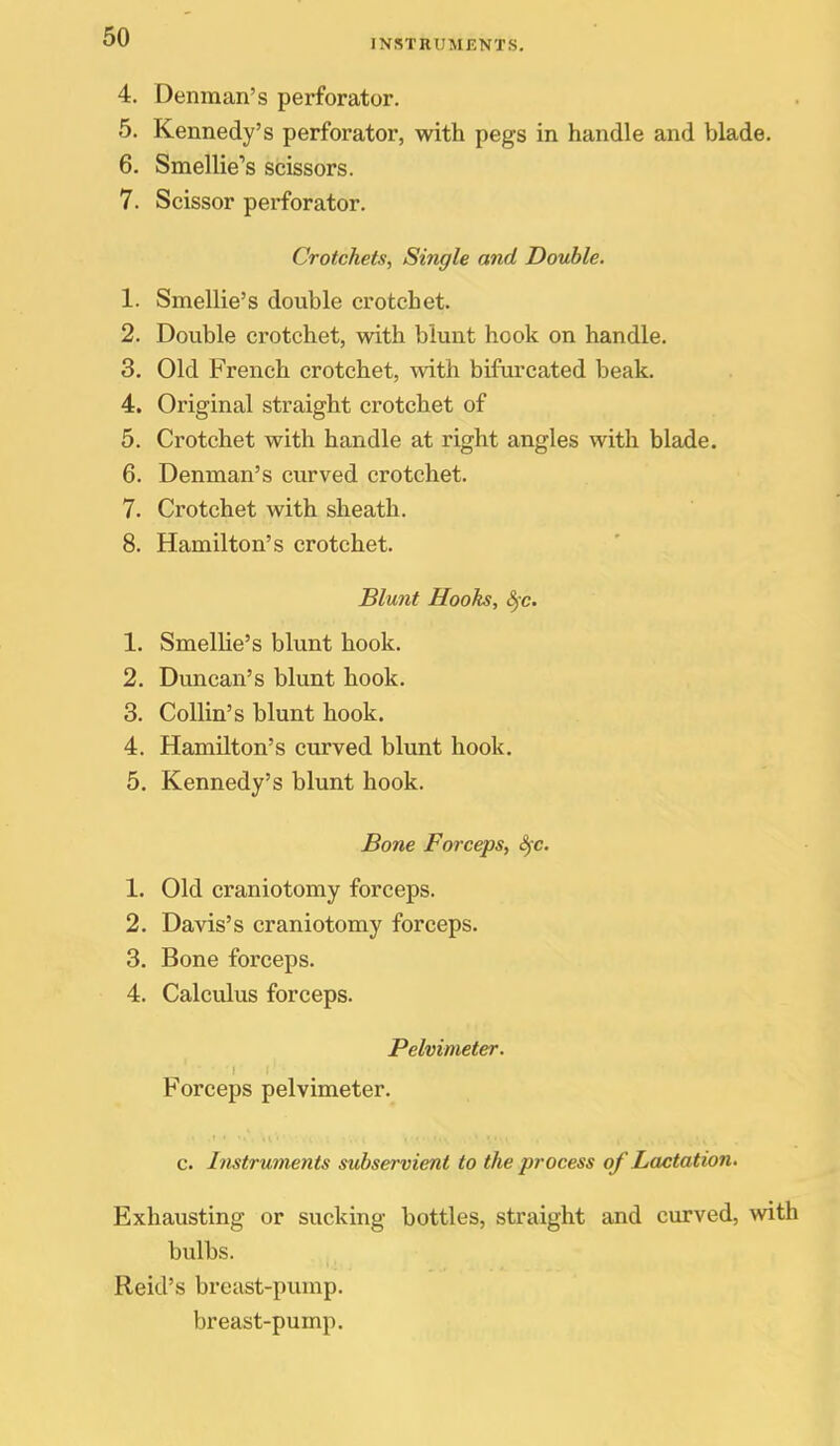 INSTRUMENTS. 4. Denman's perforator. 5. Kennedy's perforator, with pegs in handle and blade. 6. Smellie's scissors. 7. Scissor perforator. Crotchets, Single and Double. 1. Smellie's double crotchet. 2. Double crotchet, with blunt hook on handle. 3. Old French crotchet, with bifurcated beak. 4. Original straight crotchet of 5. Crotchet with handle at right angles with blade. 6. Denman's curved crotchet. 7. Crotchet with sheath. 8. Hamilton's crotchet. Blunt Hooks, 8fc. 1. SmelUe's blunt hook. 2. Duncan's blunt hook. 3. Collin's blunt hook. 4. Hamilton's curved blunt hook. 5. Kennedy's blunt hook. Bone Forceps, Sfc. 1. Old craniotomy forceps. 2. Davis's craniotomy forceps. 3. Bone forceps. 4. Calculus forceps. Pelvimeter. Forceps pelvimeter. c. Instruments subservient to the process of Lactation. Exhausting or sucking bottles, straight and curved, with bulbs. Reid's breast-pump, breast-pump.