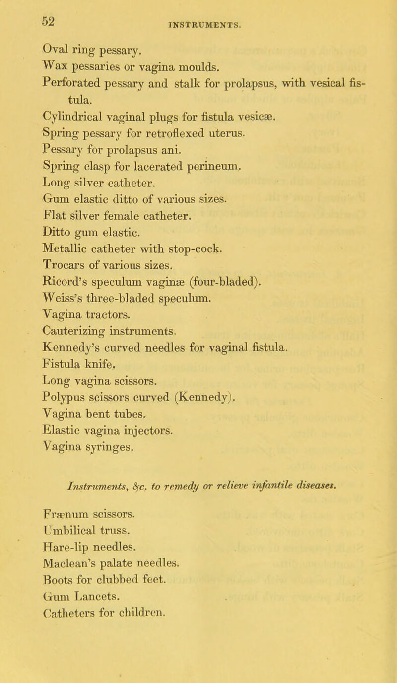 INSTRUMENTS. Oval ring pessary. Wax pessaries or vagina moulds. Perforated pessary and stalk for prolapsus, with vesical tula. Cylindrical vaginal plugs for fistula vesicae. Spring pessary for retroflexed uterus. Pessary for prolapsus ani. Spring clasp for lacerated perineum. Long silver catheter. Gum elastic ditto of various sizes. Flat silver female catheter. Ditto gmn elastic. Metallic catheter vnth stop-cock. Trocars of various sizes. Ricord's speculum vaginae (four-bladed). Weiss's three-bladed speculum. Vagina tractors. Cauterizing instruments. Kennedy's curved needles for vaginal fistula. Fistula knife. Long vagina scissors. Polypus scissors curved (Kennedy), Vagina bent tubes. Elastic vagina injectors. Vagina syringes. Instruments, S^-c, to remedy or relieve infantile diseases. Frsenum scissors. Umbilical truss. Hare-lip needles. Maclean's palate needles. Boots for clubbed feet. Gum Lancets. Catheters for children.