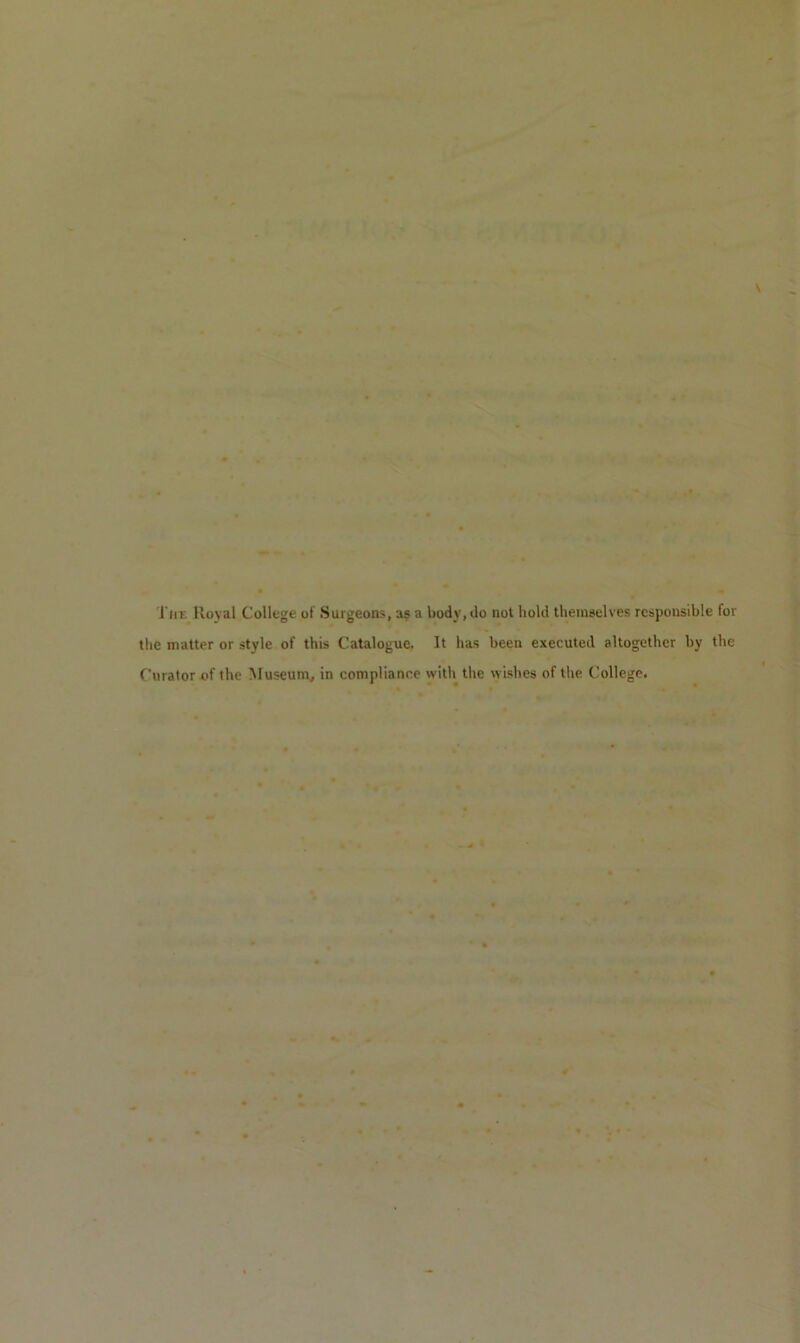 Tiir. Royal College of Surgeons, a? a body, do not hold themselves responsible for the matter or style of this Catalogue. It has been executed altogether by the Curator of the Museum, in compliance with the wishes of the College.