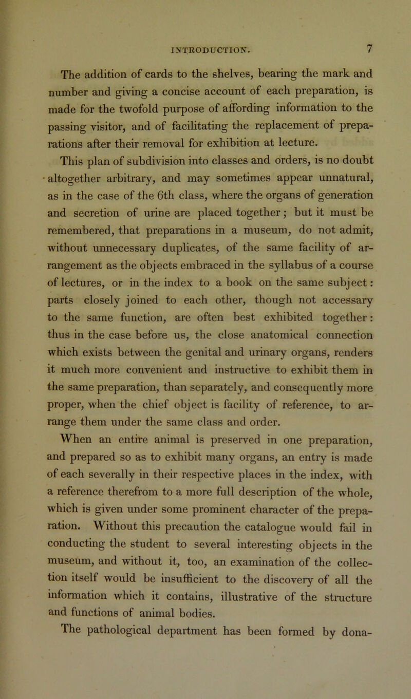 The addition of cards to the shelves, bearing the mark and number and giving a concise account of each preparation, is made for the twofold purpose of affording information to the passing visitor, and of facilitating the replacement of prepa- rations after their removal for exhibition at lecture. This plan of subdivision into classes and orders, is no doubt •altogether arbitrary, and may sometimes appear unnatural, as in the case of the 6th class, where the organs of generation and secretion of urine are placed together; but it must be remembered, that preparations in a museum, do not admit, without unnecessary duplicates, of the same facility of ar- rangement as the objects embraced in the syllabus of a course of lectures, or in the index to a book on the same subject; parts closely joined to each other, though not accessary to the same function, are often best exhibited together: thus in the case before us, the close anatomical connection which exists between the genital and urinary organs, renders it much more convenient and instructive to exhibit them in the same preparation, than separately, and consequently more proper, when the chief object is facility of reference, to ar- range them under the same class and order. When an entire animal is preserved in one preparation, and prepared so as to exhibit many organs, an entry is made of each severally in their respective places in the index, with a reference therefrom to a more full description of the whole, which is given under some prominent character of the prepa- ration. Without this precaution the catalogue would fail in conducting the student to several interesting objects in the museum, and without it, too, an examination of the collec- tion itself would be insufficient to the discovery of all the information which it contains, illustrative of the structure and functions of animal bodies. The pathological department has been formed by dona-