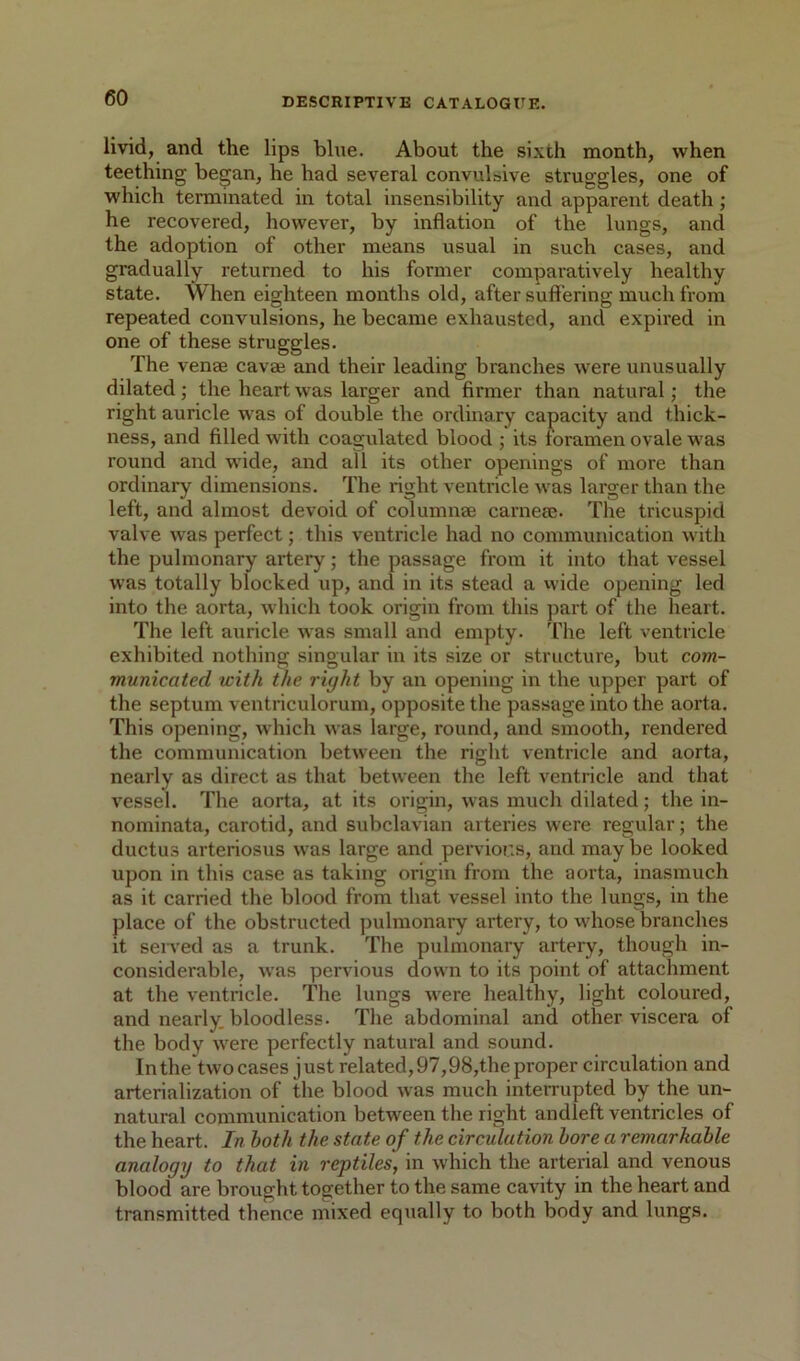 livid, and the lips blue. About the sixth month, when teething began, he had several convulsive struggles, one of which terminated in total insensibility and apparent death; he recovered, however, by inflation of the lungs, and the adoption of other means usual in such cases, and gradually returned to his former comparatively healthy state. When eighteen months old, after suffering much from repeated convulsions, he became exhausted, and expired in one of these struggles. The venae cavae and their leading branches were unusually dilated; the heart was larger and firmer than natural; the right auricle was of double the ordinary capacity and thick- ness, and filled with coagulated blood ; its foramen ovale was round and wide, and all its other openings of more than ordinary dimensions. The right ventricle was larger than the left, and almost devoid of columnae carneiE. The tricuspid valve was perfect; this ventricle had no communication with the pulmonary artery; the passage from it into that vessel was totally blocked up, and in its stead a vvide opening led into the aorta, which took origin from this part of the heart. The left auricle was small and empty. The left ventricle exhibited nothing singular in its size or structure, but com- municated with the right by an opening in the upper part of the septum ventriculorum, opposite the passage into the aorta. This opening, which was large, round, and smooth, rendered the communication between the right ventricle and aorta, nearly as direct as that between the left ventricle and that vessel. The aorta, at its origin, was much dilated; the in- nominata, carotid, and subclavian arteries were regular; the ductus arteriosus was large and pervious, and may be looked upon in this case as taking origin from the aorta, inasmuch as it carried the blood from that vessel into the lungs, in the place of the obstructed pulmonary artery, to whose branches it seived as a trunk. The pulmonary artery, though in- considerable, was pervious down to its point of attachment at the ventricle. The lungs were healthy, light coloured, and nearly, bloodless. The abdominal and other viscera of the body were perfectly natural and sound. In the two cases just related, 97,98,the proper circulation and arterialization of the blood was much interrupted by the un- natural communication between the right andleft ventricles of the heart. In both the state of the circulation lore a remarkable analogy to that in reptiles, in which the arterial and venous blood are brought together to the same cavity in the heart and transmitted thence mixed equally to both body and lungs.