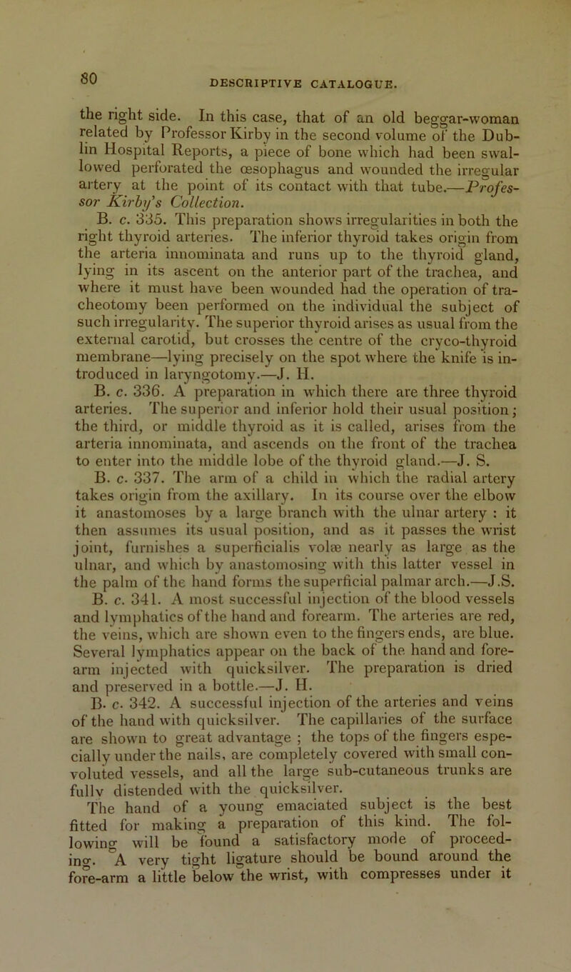 DESCRIPTIVE CATALOGUE. the right side. In this case, that of an old beggar-woman related by Professor Kirby in the second volume of the Dub- lin Hospital Reports, a piece of bone which had been swal- lowed perforated the oesophagus and wounded the irregular artery at the point of its contact with that tube.—Profes- sor Kirhifs Collection. B. c. 335. This preparation shows irregularities in both the right thyroid arteries. The inferior thyroid takes origin from the arteria innominata and runs up to the thyroid gland, lying in its ascent on the anterior part of the trachea, and where it must have been wounded had the operation of tra- cheotomy been performed on the individual the subject of such irregularity. The superior thyroid arises as usual from the external carotid, but crosses the centre of the cryco-thyroid membrane—lying precisely on the spot where the knife is in- troduced in laryngotomy.—J. H. B. c. 336. A preparation in which there ai'e three thyroid arteries. The superior and inferior hold their usual position; the third, or middle thyroid as it is called, arises from the arteria innominata, and ascends on the front of the trachea to enter into the middle lobe of the thyroid gland.—J. S. B. c. 337. The arm of a child in which the radial artery takes origin from the axillary. In its course over the elbow it anastomoses by a large branch with the ulnar artery : it then assumes its usual position, and as it passes the wrist joint, furnishes a superficialis voice nearly as large as the ulnar, and which by anastomosing with this latter vessel in the palm of the hand forms the superficial palmar arch.—J.S. B. c. 341. A most successful injection of the blood vessels and lymphatics of the hand and forearm. The arteries are red, the veins, which are shown even to the fingers ends, are blue. Several lymphatics appear on the back of the hand and fore- arm injected with quicksilver. The preparation is dried and preserved in a bottle.—J. H. B. c- 342. A successful injection of the arteries and veins of the hand with quicksilver. The capillaries of the surface are shown to great advantage ; the tops of the fingers espe- cially under the nails, are completely covered with small con- voluted vessels, and all the large sub-cutaneous trunks are fullv distended with the quicksilver. The hand of a young emaciated subject is the best fitted for making a preparation of this kind. The fol- lowino will be found a satisfactory mode of pioceed- ino. A very tight ligature should be bound around the fore-arm a little below the wrist, with compresses under it