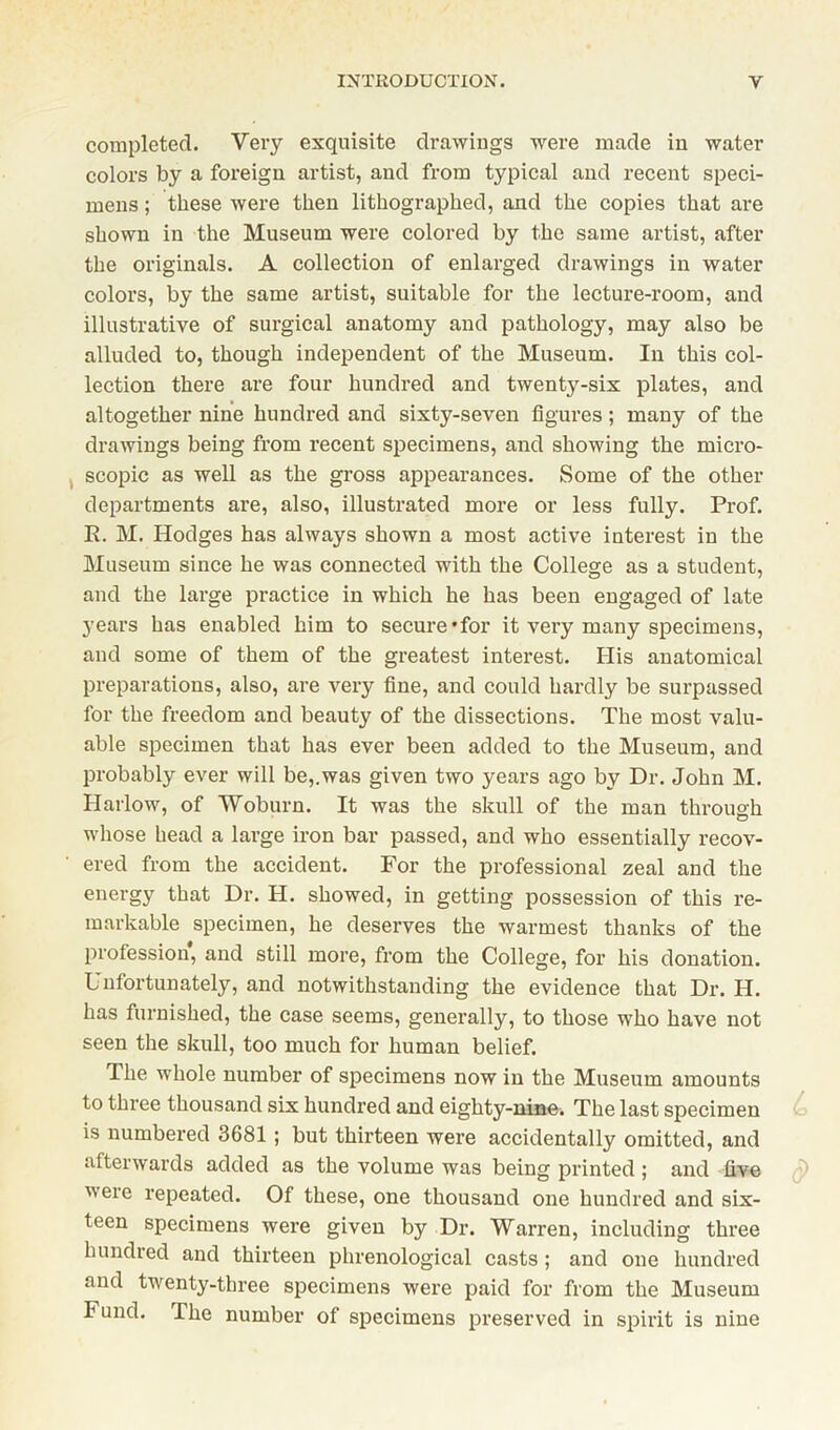 completed. Very exquisite drawings were made in water colors by a foreign artist, and from typical and recent speci- mens ; these were then lithographed, and the copies that are shown in the Museum were colored by the same artist, after the originals. A collection of enlarged drawings in water colors, by the same artist, suitable for the lecture-room, and illustrative of surgical anatomy and pathology, may also be alluded to, though independent of the Museum. In this col- lection there are four hundred and twenty-six plates, and altogether nine hundred and sixty-seven figures; many of the drawings being from recent specimens, and showing the micro- scopic as well as the gross appearances. Some of the other departments are, also, illustrated more or less fully. Prof. R. M. Hodges has always shown a most active interest in the Museum since he was connected with the College as a student, and the large practice in which he has been engaged of late years has enabled him to secure’for it very many specimens, and some of them of the greatest interest. His anatomical preparations, also, are very fine, and could hardly be surpassed for the freedom and beauty of the dissections. The most valu- able specimen that has ever been added to the Museum, and probably ever will be,.was given two years ago by Dr. John M. Harlow, of Woburn. It was the skull of the man through whose head a large iron bar passed, and who essentially recov- ered from the accident. For the professional zeal and the energy that Dr. H. showed, in getting possession of this re- markable specimen, he deserves the warmest thanks of the profession, and still more, from the College, for his donation. Unfortunately, and notwithstanding the evidence that Dr. H. has furnished, the case seems, generally, to those who have not seen the skull, too much for human belief. The whole number of specimens now in the Museum amounts to three thousand six hundred and eighty-nine. The last specimen is numbered 3681 ; but thirteen were accidentally omitted, and afterwards added as the volume was being printed ; and five were repeated. Of these, one thousand one hundred and six- teen specimens were given by Dr. Warren, including three hundred and thirteen phrenological casts; and one hundred and twenty-three specimens were paid for from the Museum I und. The number of specimens preserved in spirit is nine