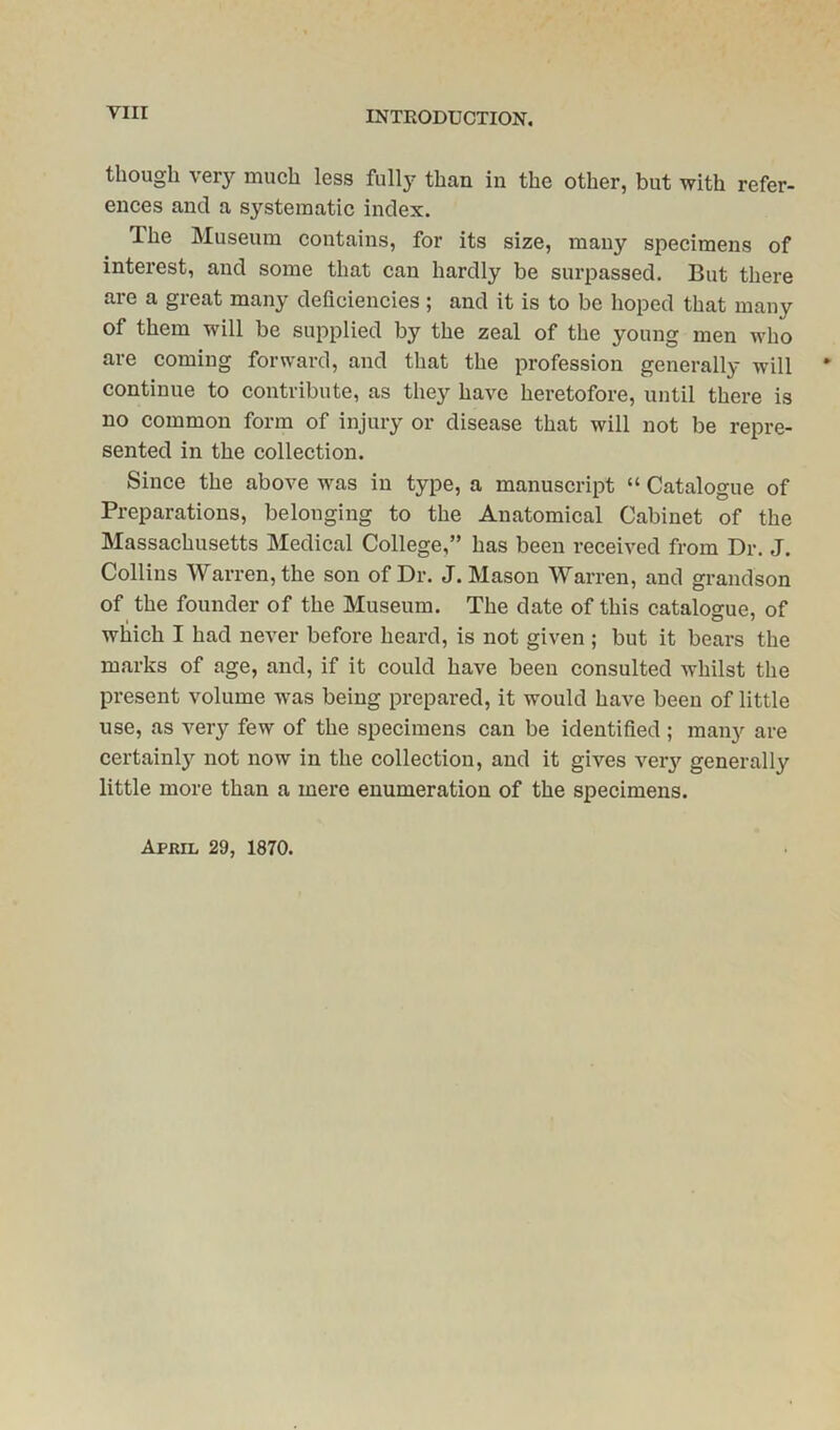 Till though very much less fully than in the other, but with refer- ences and a systematic index. The Museum contains, for its size, many specimens of interest, and some that can hardly be surpassed. But there are a great many deficiencies; and it is to be hoped that many of them will be supplied by the zeal of the young men who are coming forward, and that the profession generally will continue to contribute, as they have heretofore, until there is no common form of injury or disease that will not be repre- sented in the collection. Since the above was in type, a manuscript “ Catalogue of Preparations, belonging to the Anatomical Cabinet of the Massachusetts Medical College,” has been received from Dr. J. Collins Warren, the son of Dr. J. Mason Warren, and grandson of the founder of the Museum. The date of this catalogue, of which I had never before heard, is not given ; but it bears the marks of age, and, if it could have been consulted whilst the present volume was being prepared, it would have been of little use, as very few of the specimens can be identified ; many are certainly not now in the collection, and it gives very generally little more than a mere enumeration of the specimens.