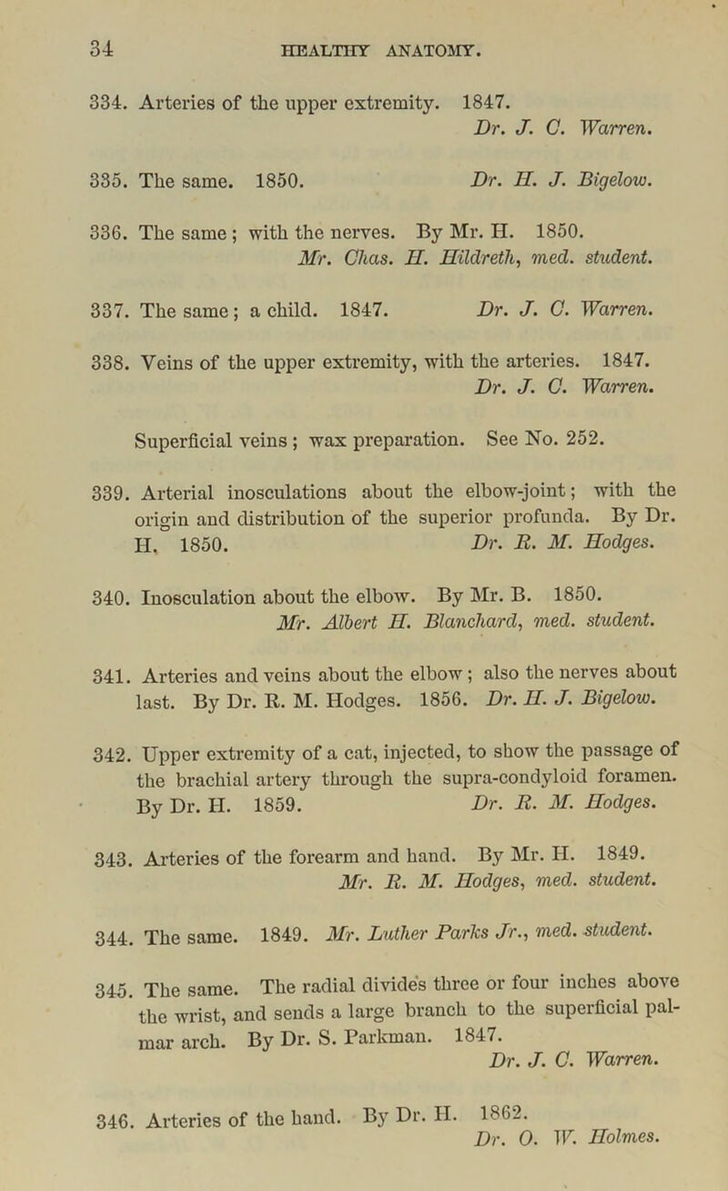 334. Arteries of the upper extremity. 1847. Dr. J. C. Warren. 335. The same. 1850. Dr. H. J. Bigelow. 336. The same; with the nerves. By Mr. H. 1850. Mr. Okas. II. Hildreth, vied, student. 337. The same; a child. 1847. Dr. J. C. Warren. 338. Veins of the upper extremity, with the arteries. 1847. Dr. J. C. Warren. Superficial veins ; wax preparation. See No. 252. 339. Arterial inosculations about the elbow-joint; with the origin and distribution of the superior profunda. By Dr. H, 1850. Dr. R. M. Hodges. 340. Inosculation about the elbow. By Mr. B. 1850. Mr. Albert H. Blanchard, vied, student. 341. Arteries and veins about the elbow ; also the nerves about last. By Dr. R. M. Hodges. 1856. Dr. II. J. Bigelow. 342. Upper extremity of a cat, injected, to show the passage of the brachial artery through the supra-condyloid foramen. By Dr. H. 1859. Dr. R. M. Hodges. 343. Arteries of the forearm and hand. By Mr. H. 1849. Mr. R. M. Hodges, vied, student. 344. The same. 1849. Mr. Lather Parks Jr., vied, student. 345. The same. The radial divides three or four inches above the wrist, and sends a large branch to the superficial pal- mar arch. By Dr. S. Parkman. 1847. Dr. J. C. Warren. 346. Arteries of the hand. By Dr. H. 1862. Dr. 0. W. Holmes.