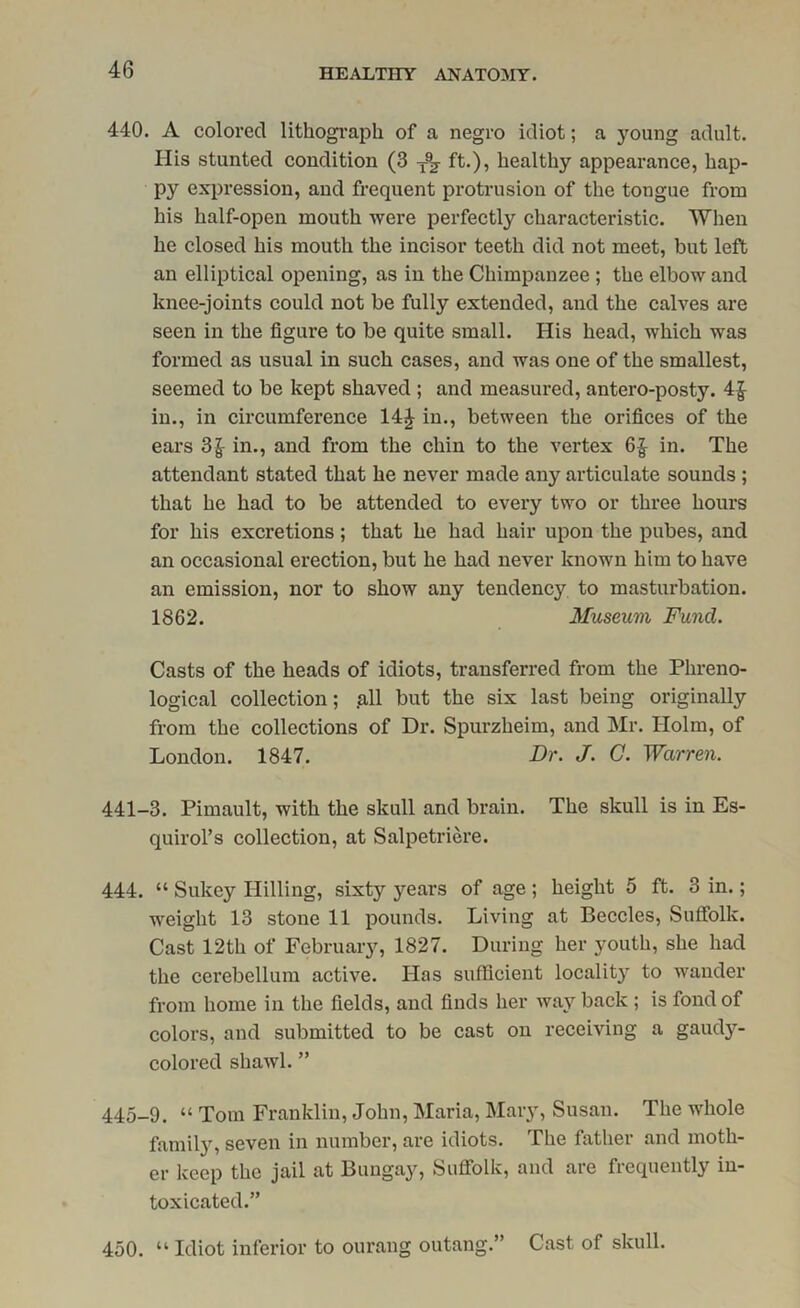 440. A colored lithograph of a negro idiot; a young adult. His stunted condition (3 ft.), healthy appearance, hap- py expression, and frequent protrusion of the tongue from his half-open mouth were perfectly characteristic. When he closed his mouth the incisor teeth did not meet, but left an elliptical opening, as in the Chimpanzee ; the elbow and knee-joints could not be fully extended, and the calves are seen in the figure to be quite small. His head, which was formed as usual in such cases, and was one of the smallest, seemed to be kept shaved ; and measured, antero-posty. 4£ in., in circumference 14£ in., between the orifices of the ears 3£ in., and from the chin to the vertex 6£ in. The attendant stated that he never made any articulate sounds ; that he had to be attended to every two or three hours for his excretions; that he had hair upon the pubes, and an occasional erection, but he had never known him to have an emission, nor to show any tendency to masturbation. 1862. Museum Fund. Casts of the heads of idiots, transferred from the Phreno- logical collection; all but the six last being originally from the collections of Dr. Spurzheim, and Mr. Holm, of London. 1847. Dr. J. C. Warren. 441-3. Pimault, with the skull and brain. The skull is in Es- quirol’s collection, at Salpetriere. 444. “ Sukey Hilling, sixty years of age ; height 5 ft. 3 in.; weight 13 stone 11 pounds. Living at Beccles, Suffolk. Cast 12th of February, 1827. During her youth, she had the cerebellum active. Has sufficient locality to wander from home in the fields, and finds her way back ; is fond of colors, and submitted to be cast on receiving a gaudy- colored shawl. ” 445-9. “ Tom Franklin, John, Maria, Mary, Susan. The whole family, seven in number, are idiots. The father and moth- er keep the jail at Bungay, Suffolk, and are frequently in- toxicated.” 450. “ Idiot inferior to ourang outang.” Cast of skull.