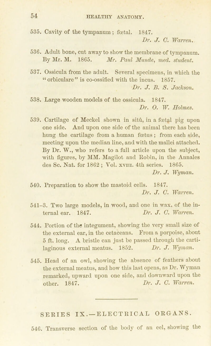 535. Cavity of the tympanum ; foetal. 1847. Dr. J. C. Warren. 536. Adult bone, cut away to show the membrane of tympanum. By Mr. M. 1865. Mr. Paid Munde, med. student. 537. Ossicula from the adult. Several specimens, in which the “ orbiculare” is co-ossified with the incus. 1857. Dr. J. B. S. Jaclcson. 538. Large wooden models of the ossicula. 1847. Dr. 0. W. Holmes. 539. Cartilage of Meckel shown in situ, in a foetjil pig upon one side. And upon one side of the animal there has been hung the cartilage from a human foetus ; from each side, meeting upon the median line, and with the mallei attached. By Dr. W., who refers to a full article upon the subject, with figures, by MM. Magilot and Robin, in the Annales des Sc. Nat. for 1862 ; Vol. xviii. 4th series. 1865. Dr. J. Wyman. 540. Preparation to show the mastoid cells. 1847. Dr. J. C. Warren. 541-3. Two large models, in wood, and one in wax, of the in- ternal ear. 1847. Dr. J. C. Warren. 544. Portion of the integument, showing the very small size of the external ear, in the cetaceans. From a porpoise, about 5 ft. long. A bristle can just be passed through the carti- laginous external meatus. 1852. Dr. J. Wyman. 545. Plead of an owl, showing the absence of feathers about the external meatus, and how this last opens, as Dr. Wyman remarked, upward upon one side, and downward upon the other. 1847. Dr. J. C. Warren. SERIES IX. —ELECTRICAL ORGANS. 546. Transverse section of the body of an eel, showing the