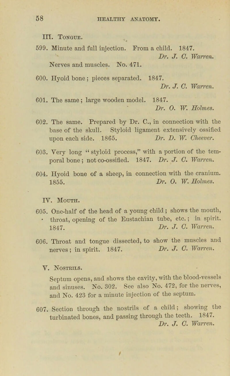 III. Tongue. “ * 599. Minute and full injection. From a child. 1847. Dr. J. G. Warren. Nerves and muscles. No. 471. 600. Hyoid bone ; pieces separated. 1847. Dr. J. C. Warren. 601. The same; large wooden model. 1847. Dr. 0. W. Holmes. 602. The same. Prepared by Dr. C., in connection with the base of the skull. St3rloid ligament extensively ossified upon each side. 1865. Dr. D. W. Cheever. 603. Very long “ styloid process,” with a portion of the tem- poral bone; not co-ossified. 1847. Dr. J. C. Warren. 604. Hyoid bone of a sheep, in connection with the cranium. 1855. Dr. 0. W. Holmes. IV. Mouth. 605. One-half of the head of a young child ; shows the mouth, • throat, opening of the Eustachian tube, etc.; in spirit. 1847. Dr. J. G. Warren. 606. Throat and tongue dissected, to show the muscles and nerves; inspirit. 1847. Dr. J. G. Warren. V. Nostrils. Septum opens, and shows the cavity, with the blood-vessels and sinuses. No. 302. See also No. 4<2, for the nerves, and No. 423 for a minute injection of the septum. 607. Section through the nostrils of a child; showing the turbinated bones, and passing through the teeth. 1847.