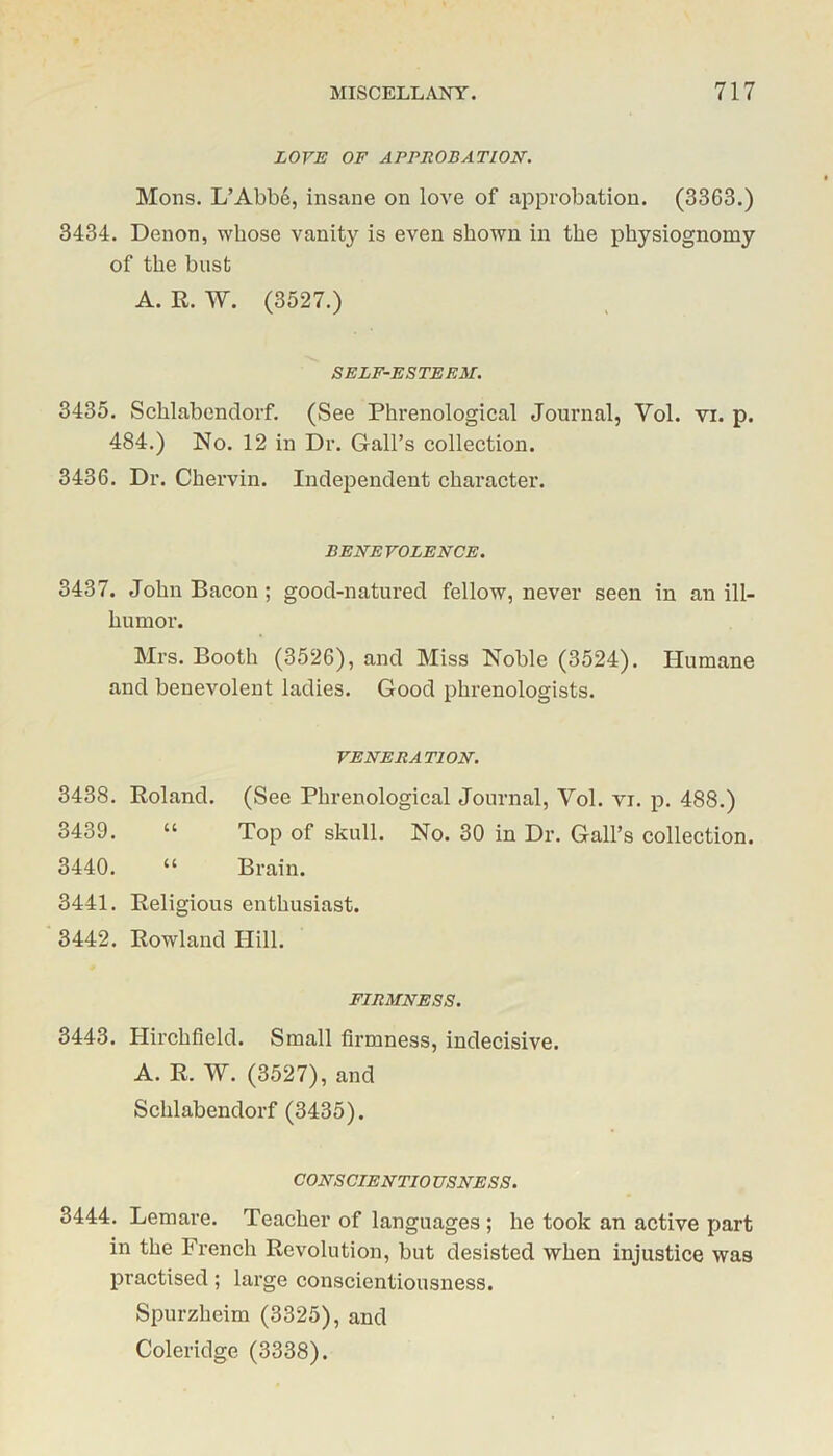 LOVE OF APPROBATION. Mons. L’Abbe, insane on love of approbation. (3363.) 3434. Denon, whose vanity is even shown in the physiognomy of the bust A. R. W. (3527.) SELF-ESTEEM. 3435. Schlabendorf. (See Phrenological Journal, Vol. vi. p. 484.) No. 12 in Dr. Gall’s collection. 3436. Dr. Chervin. Independent character. BENEVOLENCE. 3437. John Bacon ; good-natured fellow, never seen in an ill- humor. Mrs. Booth (3526), and Miss Noble (3524). Humane and benevolent ladies. Good phrenologists. VENERATION. 3438. Roland. (See Phrenological Journal, Yol. vi. p. 488.) 3439. “ Top of skull. No. 30 in Dr. Gall’s collection. 3440. “ Brain. 3441. Religious enthusiast. 3442. Rowland Hill. FIRMNESS. 3443. Hirchfield. Small firmness, indecisive. A. R. W. (3527), and Schlabendorf(3435). CONS CIENTIO USNESS. 3444. Lemare. Teacher of languages ; he took an active part in the French Revolution, but desisted when injustice was practised; large conscientiousness. Spurzheim (3325), and Coleridge (3338).