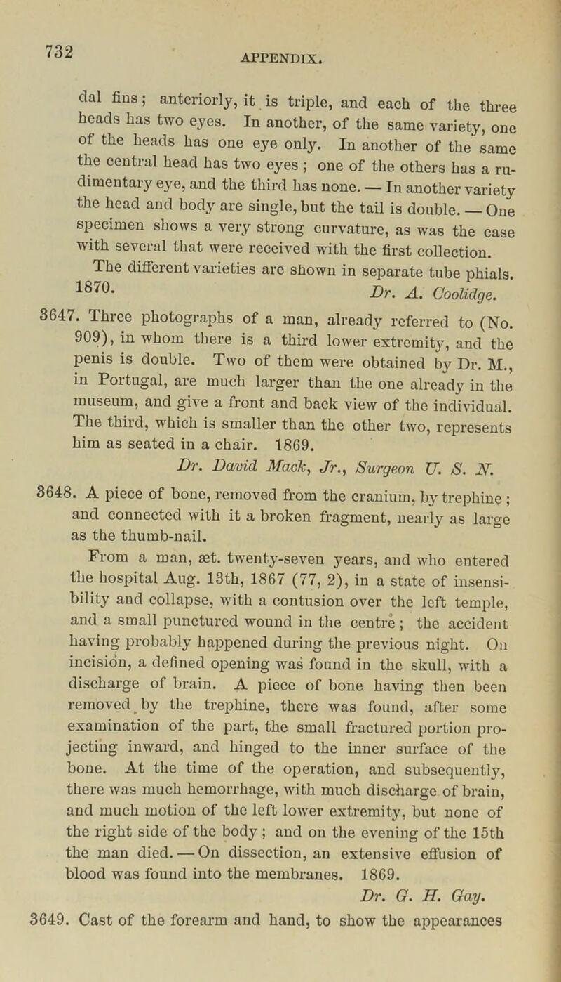 APPENDIX. dal fins; anteriorly, it is triple, and each of the three heads has two eyes. In another, of the same variety, one of the heads has one eye only. In another of the same the central head has two eyes ; one of the others has a ru- dimentary eye, and the third has none. — In another variety the head and body are single, but the tail is double. — One specimen shows a very strong curvature, as was the case with several that were received with the first collection. The different varieties are shown in separate tube phials. 18 Dr. A. Coolidge. 3647. Three photographs of a man, already referred to (No. 909), in whom there is a third lower extremit}7, and the penis is double. Two of them were obtained by Dr. M., in Portugal, are much larger than the one already in the museum, and give a front and back view of the individual. The third, which is smaller than the other two, represents him as seated in a chair. 1869. Dr. David Mack, Jr., Surgeon U. S. N. 3648. A piece of bone, removed from the cranium, by trephine ; and connected with it a broken fragment, nearly as large as the thumb-nail. From a man, set. twenty-seven years, and who entered the hospital Aug. 13th, 1867 (77, 2), in a state of insensi- bility and collapse, with a contusion over the left temple, and a small punctured wound in the centre ; the accident having probably happened during the previous night. On incision, a defined opening was found in the skull, with a discharge of brain. A piece of bone having then been removed by the trephine, there was found, after some examination of the part, the small fractured portion pro- jecting inward, and hinged to the inner surface of the bone. At the time of the operation, and subsequently, there was much hemorrhage, with much discharge of brain, and much motion of the left lower extremity, but none of the right side of the body ; and on the evening of the 15th the man died. — On dissection, an extensive effusion of blood was found into the membranes. 1869. Dr. G. II. Gay. 3649. Cast of the forearm and hand, to show the appearances