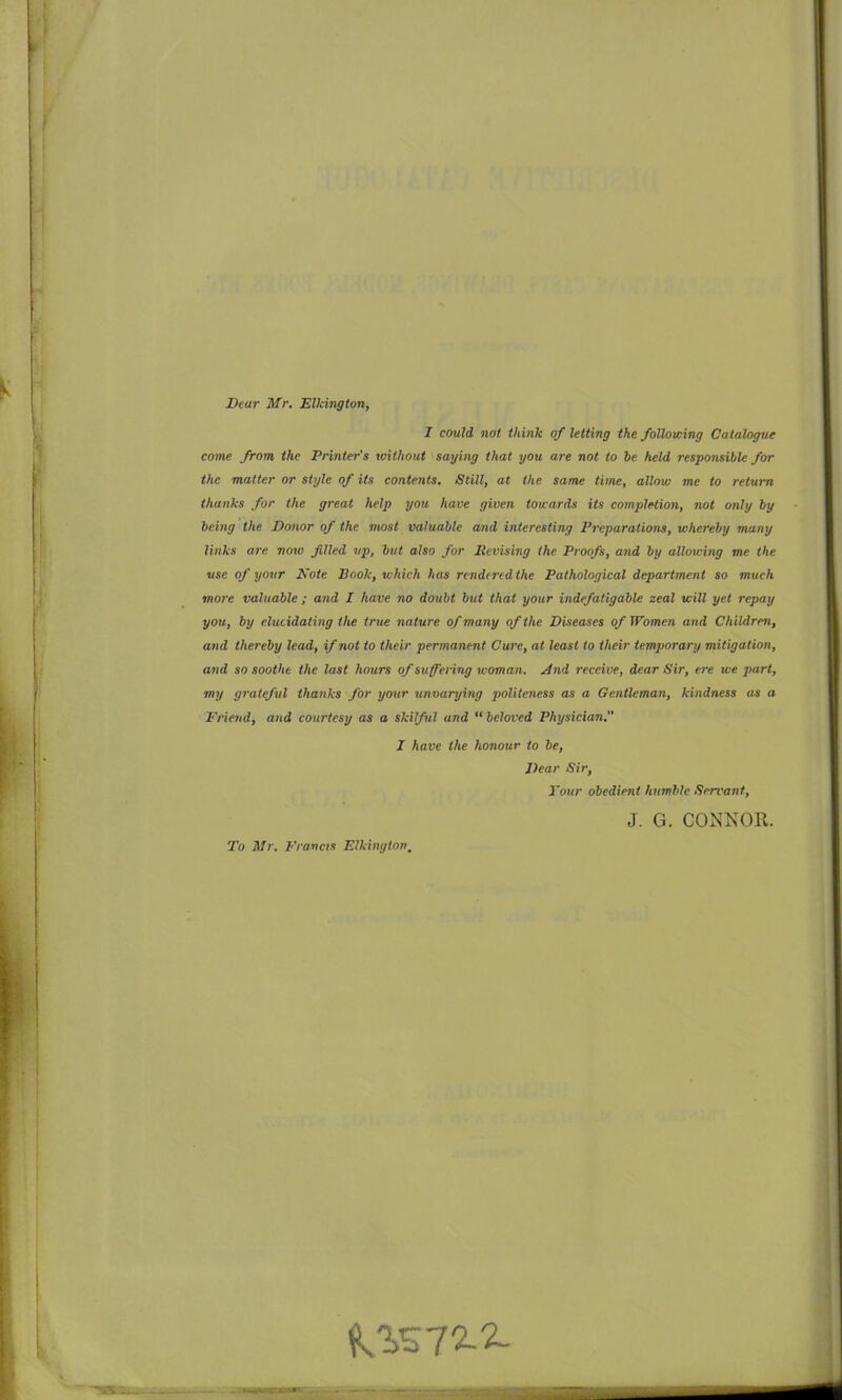 Dear Mr. Elkington, I could not think of letting the following Catalogue come from the Printer's without saying that you are not to 6e held responsible for the matter or style of its contents. Still, at the sane time, allow me to return thanks for the great help you have given towards its complHion, not only by being the Donor of the most valuable and interestiiig Preparations, whereby many links are now filed vp, but also for Revising the Proofs, and by allowing me the use of your Note Book, which has nndirtdthe Pathological department so much more valuable; and I have no doubt but that your indefatigable zeal will yet repay you, by elucidating the true nature of many of the Diseases of Women and Children, and thereby lead, if not to their permanent Cure, at least to their temporary mitiga tion, and so soothe the last hours of suffering woman. And receive, dear Sir, ere we part, my grateful thanks for your unvarying politeness as a Gentleman, kindness as a Friend, and courtesy as a skilful and  beloved Physician. I have the honour to be. Dear Sir, Four obedient humble Servant, 5. G. CONNOR. To Mr. Francis Elkingtov,