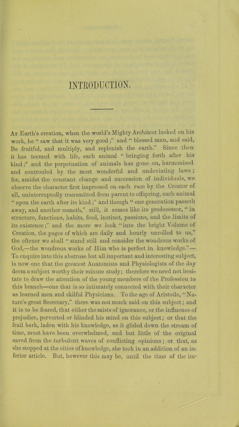 INTRODUCTION. At Earth's creation, when the world's Mighty Architect looked on his work, he  saw that it was very goodand  blessed man, and said, Be fruitful, and multiply, and replenish the earth. Since then it has teemed with life, each animal  bringing forth after his kind;'' and tiie perpetuation of animals has gone on, harmonised and controuled by tlie most wonderful and undeviating laws ; for, amidst the constant change and succession of individuals, we observe the character first impressed on each race by tlie Creator of all. uninterruptedly transmitted from parent to offspring, each animal  upon the earth after its kind; and though  one generation passcth away, and another cometh, still, it comes like its predecessor,  in structure, functions, habits, food, instinct, passions, and the limits of its existence; and the more we look into the briglit Volume of Creation, the pages of which are daily and hourly unrolled to us, the oftener we shall  stand still and consider the wondrous works of God,—the wondrous works of Plim who is perfect in knowledge. — To enquire into this absti'use but all-important and interesting subject, is now one that the greatest Anatomists and Physiologists of the day deem a subject worthy then* minute study; therefore we need not hesi- tate to draw the attention of the young members of the Profession to this branch—one that is so intimately connected with their character as learned men and skilful Physicians. To the age of Aristotle, Na- ture's gi*e at Secretary, there was not much said on this subject; and it is to be feared, that either the mists of ignorance, or the influence of prejudice, perverted or blinded his mind on this subject; or that the frail bark, laden with his knowledge, as it glided down the stream of time, must have been overwhelmed, and but little of the original saved from the turbulent waves of conflicting opinions ; or that, as she stopped at the cities of knowledge, she took in an addition of an in- ferior article. But, however this may be, until the time of the im-