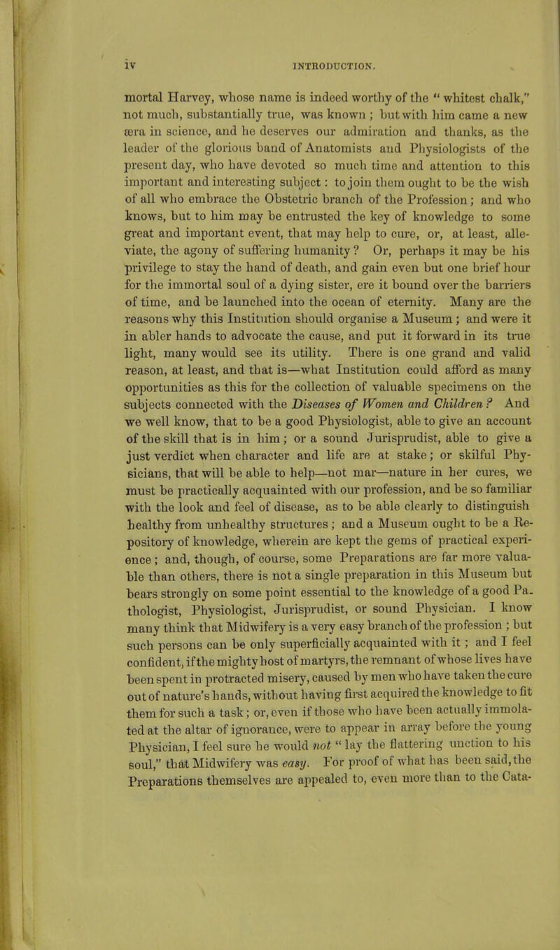 mortal Harvey, wliose name is indeed worthy of the  whitest chalk, not much, substantially true, was known ; but with him came a new tera in science, and he deserves our admiratioa and thanks, as the leader of the glorious band of Anatomists and Physiologists of the present day, who have devoted so much time and attention to this important and interesting subject: to join them ought to be the wish of all who embrace the Obstetric branch of the Profession; and who knows, but to him may be entrusted the key of knowledge to some great and important event, that may help to cure, or, at least, alle- viate, the agony of suffering humanity ? Or, perhaps it may be his privilege to stay the hand of death, and gain even but one brief hour for tlie immortal soul of a dying sister, ere it bound over the barriers of time, and be launched into the ocean of eternity. Many are the reasons why this Institution should organise a Museum; and were it in abler hands to advocate the cause, and put it forward in its tnie light, many would see its utility. There is one grand and valid reason, at least, and that is—what Institution could afford as many opportunities as this for the collection of valuable specimens on the subjects connected with the Diseases of Women and Children ? And we well know, that to be a good Physiologist, able to give an account of the skill that is in him; or a sound Jurisprudist, able to give a just verdict when character and life are at stake; or skilful Phy- sicians, that wQl be able to help—^not mar—nature in her cures, we must be practically acquainted with our profession, and be so familiar with the look and feel of disease, as to be able clearly to distinguish healthy from unhealthy structures ; and a Museum ought to be a Re- positoiy of knowledge, wherein are kept the gems of practical experi- ence ; and, though, of course, some Preparations are far more valua- ble than others, there is not a single preparation in this Museum but bears strongly on some point essential to the knowledge of a good Pa. thologist. Physiologist, Jurisprudist, or sound Physician. I know many think that Midwifery is a very easy branch of the profession ; but such persons can be only superficially acquainted with it ; and I feel confident, ifthe mighty host of martyrs, the remnant of whose lives have been spent in protracted misery, caused by men who have taken the cure out of nature's hands, without having first acquired the knowledge to fit them for such a task; or, even if those wlio have been actually immola- ted at the altar of ignorance, were to appear in array before tlie young Physician, I feel sure he would not  lay the flattering unction to his soul, that Midwifery was easy. For proof of what has been said, the Preparations themselves are appealed to, even more than to the Cata-