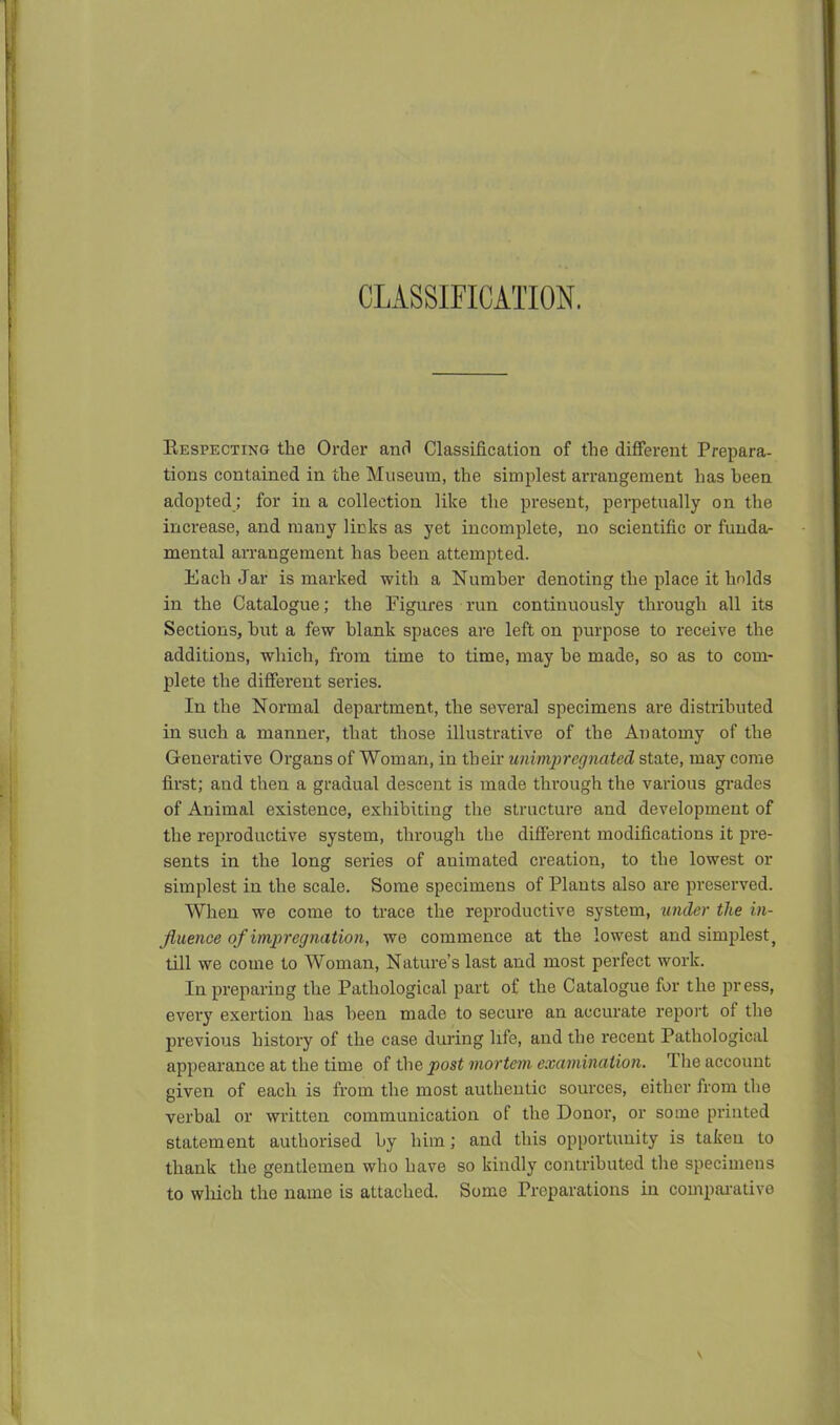 CLASSIFICATION. Kespecting the Order anfJ Classification of the different Prepara- tions contained in the Museum, the simplest arrangement has heen adopted ; for in a collection like the present, perpetually on the increase, and many licks as yet incomplete, no scientific or funda- mental arrangement has heen attempted. Each Jar is marked with a Number denoting the place it holds in the Catalogue; the Figures run continuously thi-ough all its Sections, hut a few blank spaces are left on purpose to receive the additions, which, from time to time, may he made, so as to com- plete the different series. In the Normal department, the several specimens are distributed in such a manner, that those illustrative of the Anatomy of the Generative Organs of Woman, in their unimpregnated state, may come first; and then a gradual descent is made through the various gi-ades of Animal existence, exhibiting the structure and development of the reproductive system, through the different modifications it pre- sents in the long series of animated creation, to the lowest or simplest in the scale. Some specimens of Plants also are preserved. When we come to trace the reproductive system, under the in- fiuenoe of impregnation, we commence at the lowest and simplest, till we come to Woman, Nature's last and most perfect work. In preparing the Pathological part of the Catalogue for the press, every exertion has been made to secure an accurate report of the previous history of the case diu-ing life, and the recent Pathological appearance at the time of the post mortem examination. Tlie account given of each is from the most authentic sources, either from tlie verbal or written communication of the Donor, or some printed statement authorised by him; and this opportunity is taken to thank the gentlemen who have so kindly contributed tlie specimens to which the name is attached. Some Preparations in compai-ative