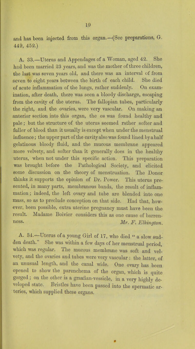 and has been injected from this organ.—(See preparations, G. 449, 452.) A. 33.—Uterus and Appendages of a Woman, aged 42. She had been married 23 years, and was the mother of three children, the last was seven years old, and there was an interval of from seven to eight years between the birth of each child. She died of acute inflammation of the lungs, rather suddenly. On exam- ination, after death, there was seen a bloody discharge, escaping from the cavity of the utems. The fallopian tubes, particularly the right, and the ovaries, were very vascular. On making an anterior section into this organ, the os was found healthy and pale ; but the structure of the uterus seemed rather softer and fuller of blood than it usually is except when under the menstinial influence; the upper part of the cavity also was found lined by a half gelatinous bloody fluid, and the mucous membrane appeared more velvety, and softer than it generally does in the healthy uterus, when not under this specific action. This preparation was brought before the Pathological Society, and elicited some discussion on the theory of menstruation. The Donor thinks it supports the opinion of Dr. Power. This uterus pre- sented, in many parts, membranous bands, the result of inflam- mation ; indeed, the left ovary and tube ai-e blended into one mass, so as to preclude conception on that side. Had that, how- ever, been possible, extra uterine pregnancy must have been the result. Madame Boivier considers this as one cause of barren- ness. Mr. F. Elkington. A. 84.—Uterus of a young Giii of 17, who died  a slow sud- den death. She was within a few days of her menstrual period, which was regular. The mucous membrane was soft and vel- vety, and the ovaries and tubes were very vascular : the latter, of an unusual length, and the canal wide. One ovary has been opened to show the parenchema of the organ, which is quite gorged ; on the other is a graafian-vessicle, in a veiy highly de- veloped state. Bristles have been passed into the spermatic ar- teries, which supplied these organs.