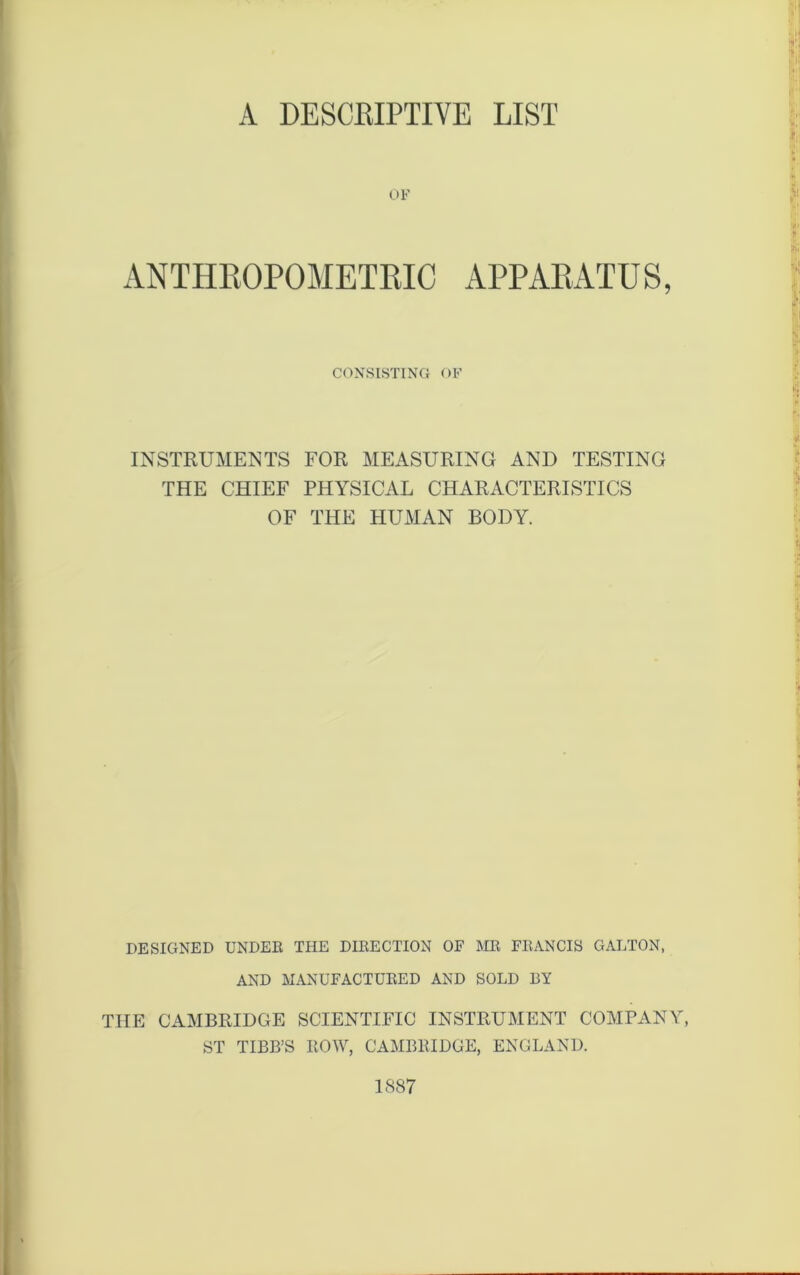 A DESCRIPTIVE LIST OF ANTHROPOMETRIC APPARATUS, CONSISTING OF INSTRUMENTS FOR MEASURING AND TESTING THE CHIEF PHYSICAL CHARACTERISTICS OF THE HUMAN BODY. DESIGNED UNDER THE DIRECTION OF MR FRANCIS GALTON, AND MANUFACTURED AND SOLD BY THE CAMBRIDGE SCIENTIFIC INSTRUMENT COMPANY, ST TIBB’S ROW, CAMBRIDGE, ENGLAND. 1887