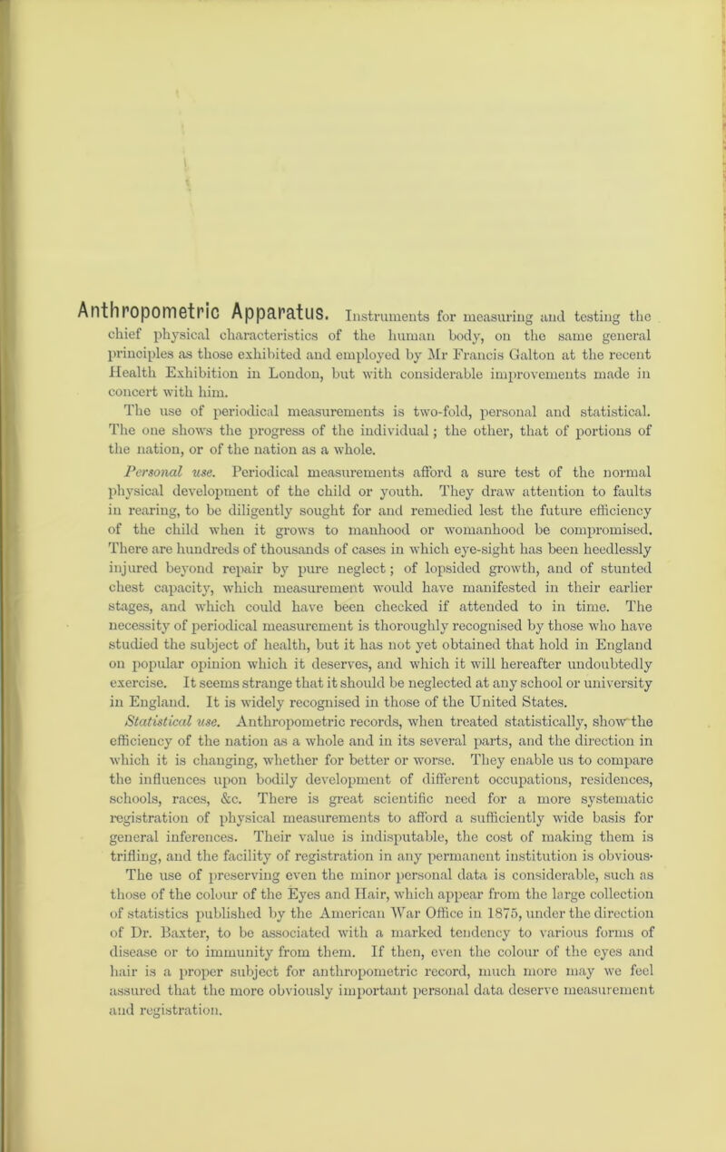 Anthropometric Apparatus. Instruments for measuring and testing the chief physical characteristics of the human body, on the same general principles as those exhibited and employed by Mr Francis Galton at the recent Health Exhibition in London, but with considerable improvements made in concert with him. The use of periodical measurements is two-fold, personal and statistical. The one shows the progress of the individual; the other, that of portions of the nation, or of the nation as a whole. Personal use. Periodical measurements afford a sure test of the normal physical development of the child or youth. They draw attention to faults in rearing, to be diligently sought for and remedied lest the future efficiency of the child when it grows to manhood or womanhood be compromised. There are hundreds of thousands of cases in which eye-sight has been heedlessly injured beyond I’epair by pure neglect; of lopsided growth, and of stunted chest capacity, which measurement would have manifested in their earlier stages, and which could have been checked if attended to in time. The necessity of periodical measurement is thoroughly recognised by those who have studied the subject of health, but it has not yet obtained that hold in England on popular opinion which it deserves, and which it will hereafter undoubtedly exercise. It seems strange that it should be neglected at any school or university in England. It is widely recognised in those of the United States. Statistical use. Anthropometric records, when treated statistically, show the efficiency of the nation as a whole and in its several parts, and the direction in which it is changing, whether for better or worse. They enable us to compare the influences upon bodily development of different occupations, residences, schools, races, &c. There is great scientific need for a more systematic registration of physical measurements to afford a sufficiently wide basis for general inferences. Their value is indisputable, the cost of making them is trifling, and the facility of registration in any permanent institution is obvious* The use of preserving even the minor personal data is considerable, such as those of the colour of the Eyes and Hair, which appear from the large collection of statistics published by the American War Office in 1875, under the direction of Dr. Baxter, to be associated with a marked tendency to various forms of disease or to immunity from them. If then, even the colour of the eyes and hair is a proper subject for anthropometric record, much more may we feel assured that the more obviously important personal data deserve measurement and registration.