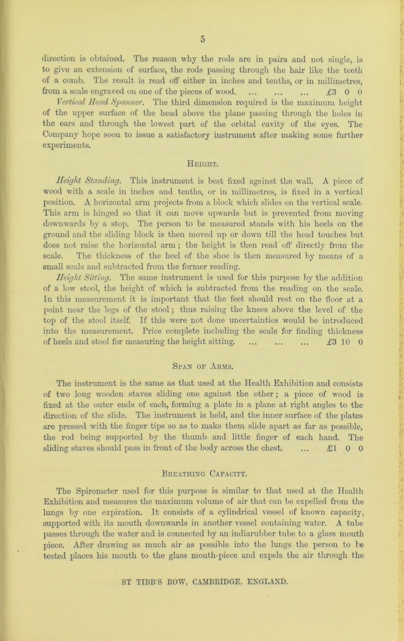 direction is obtained. The reason why the rods are in pairs and not single, is to give an extension of surface, the rods passing through the hair like the teeth of a comb. The result is read off either in inches and tenths, or in millimetres, from a scale engraved on one of the pieces of wood £3 0 0 Vertical Head Spanner. The third dimension required is the maximum height of the upper surface of the head above the plane passing through the holes in the ears and through the lowest part of the orbital cavity of the eyes. The Company hope soon to issue a satisfactory instrument after making some further expei’imcuts. Height. j: Height Standing. This instrument is best fixed against the wall. A piece of wood with a scale in inches and tenths, or in millimetres, is fixed in a vertical position. A horizontal arm projects from a block which slides on the vertical scale. This arm is hinged so that it can move upwards but is prevented from moving downwards by a stop. The person to be measured stands with his heels on the ground and the sliding block is then moved up or down till the head touches but does not raise the horizontal arm ; the height is then read off directly from the scale. The thickness of the heel of the shoe is then measured by means of a small scale and subtracted from the former reading. . .; Height Sitting. The same instrument is used for this purpose by the addition of a low stool, the height of which is subtracted from the reading on the scale. In this measurement it is important that the feet should rest on the floor at a point near the legs of the stool; thus raising the knees above the level of the top of the stool itself. If this were not done uncertainties would be introduced into the measurement. Price complete including the scale for finding thickness of heels and stool for measuring the height sitting £3 10 0 Span of Arms. The instrument is the same as that used at the Health Exhibition and consists of two long wooden staves sliding one against the other; a piece of wood is fixed at the outer ends of each, forming a plate in a plane at right angles to the direction of the slide. The instrument is held, and the inner surface of the plates are pressed with the finger tips so as to make them slide apart as far as possible, the rod being supported by the thumb and little finger of each hand. The sliding staves should pass in front of the body across the chest. ... £1 0 0 ,t • Breathing Capacity. if The Spirometer used for this purpose is similar to that used at the Health Exhibition and measures the maximum volume of air that can be expelled from the lungs by one expiration. It consists of a cylindrical vessel of known capacity, supported with its mouth downwards in another vessel containing water. A tube passes through the water and is connected by an indiarubber tube to a glass mouth piece. After drawing as much air as possible into the lungs the person to be tested places his mouth to the glass mouth-piece and expels the air through the