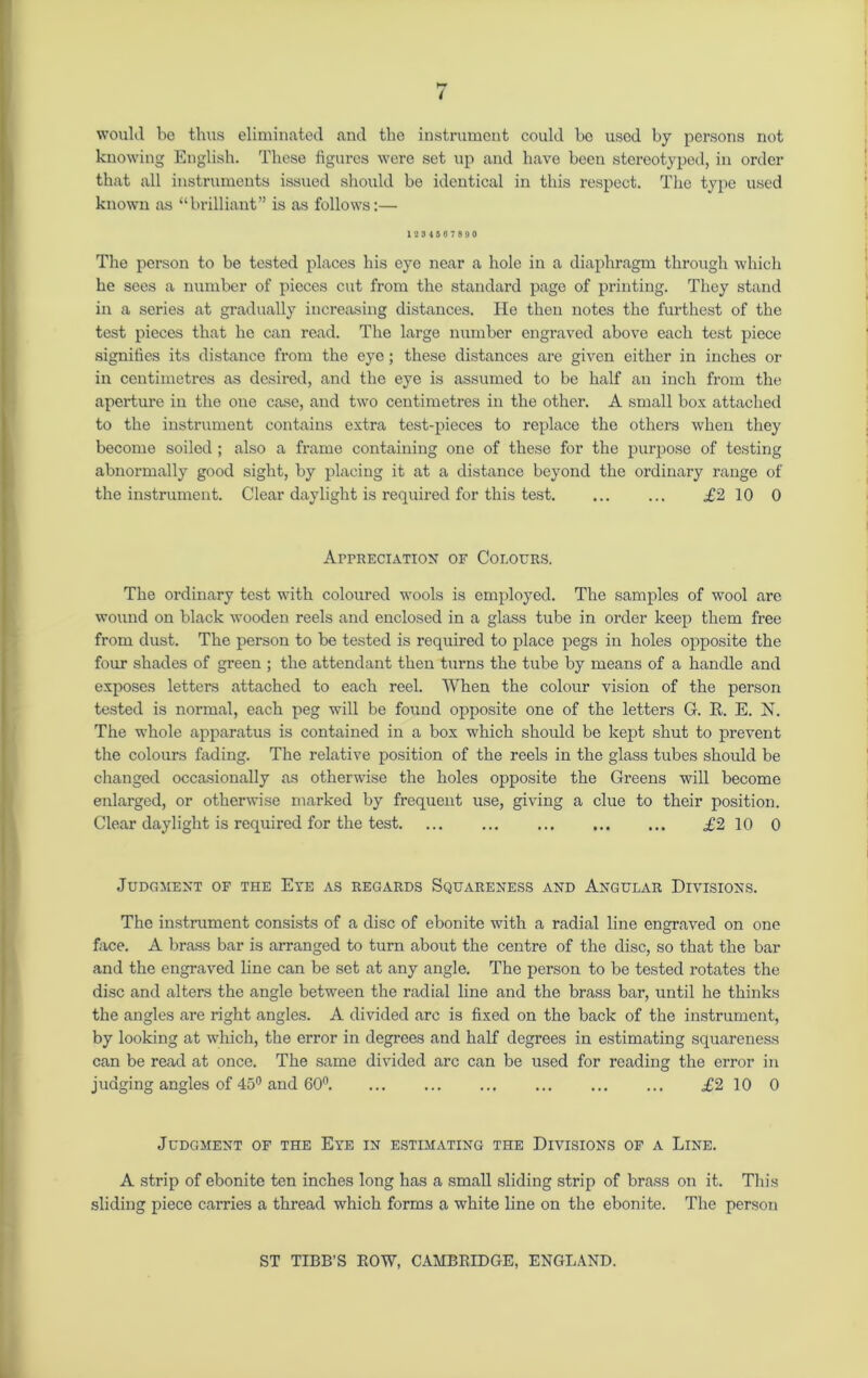 would be thus eliminated and the instrument could be used by persons not knowing English. These figures were set up and have been stereotyped, in order that all instruments issued should be identical in this respect. The type used known as “brilliant” is as follows:— 1234567890 The person to be tested places his eye near a hole in a diaphragm through which he sees a number of pieces cut from the standard page of printing. They stand in a series at gradually increasing distances. He then notes the furthest of the test pieces that he can read. The large number engraved above each test piece signifies its distance from the eye; these distances are given either in inches or in centimetres as desired, and the eye is assumed to be half an inch from the aperture iu the one case, and two centimetres in the other. A small box attached to the instrument contains extra test-pieces to replace the others when they become soiled; also a frame containing one of these for the purpose of testing abnormally good sight, by placing it at a distance beyond the ordinary range of the instrument. Clear daylight is required for this test. ... ... £2 10 0 Appreciation of Colours. The ordinary test with coloured wools is employed. The samples of wool are wound on black wooden reels and enclosed in a glass tube in order keep them free from dust. The person to be tested is required to place pegs in holes opposite the four shades of green ; the attendant then turns the tube by means of a handle and exposes letters attached to each reel. When the colour vision of the person tested is normal, each peg will be found opposite one of the letters G. R. E. N. The whole apparatus is contained in a box which should be kept shut to prevent the colours fading. The relative position of the reels in the glass tubes should be changed occasionally as otherwise the holes opposite the Greens will become enlarged, or otherwise marked by frequent use, giving a clue to their position. Clear daylight is required for the test £2 10 0 Judgment of the Eye as regards Squareness and Angular Divisions. The instrument consists of a disc of ebonite with a radial line engraved on one face. A brass bar is arranged to turn about the centre of the disc, so that the bar and the engraved line can be set at any angle. The person to be tested rotates the disc and alters the angle between the radial line and the brass bar, until he thinks the angles are right angles. A divided arc is fixed on the back of the instrument, by looking at which, the error in degrees and half degrees in estimating squareness can be read at once. The same divided arc can be used for reading the error in judging angles of 45° and 60° £2 10 0 Judgment of the Eye in estimating the Divisions of a Line. A strip of ebonite ten inches long has a small sliding strip of brass on it. This sliding piece carries a thread which forms a white line on the ebonite. The person