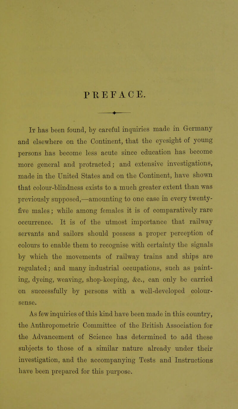 PHEFACE. It has been found, by careful inquiries made in Germany and elsewhere on the Continent, that the eyesight of young persons has become less acute since education has become more general and protracted; and extensive investigations, made in the United States and on the Continent, have shown that colour-blindness exists to a much greater extent than was previously supposed,—amounting to one case in every twenty- five males; while among females it is of comparatively rare occurrence. It is of the utmost importance that railway servants and sailors should possess a proper perception of colours to enable them to recognise with certainty the signals by which the movements of railway trains and ships are regulated; and many industrial occupations, such as paint- ing, dyeing, weaving, shop-keeping, &c., can only be carried on successfully by persons with a well-developed colour- sense. As few inquiries of this kind have been made in this country, the Anthropometric Committee of the British Association for the Advancement of Science has determined to add these subjects to those of a similar nature already under their investigation, and the accompanying Tests and Instructions have been prepared for this purpose.