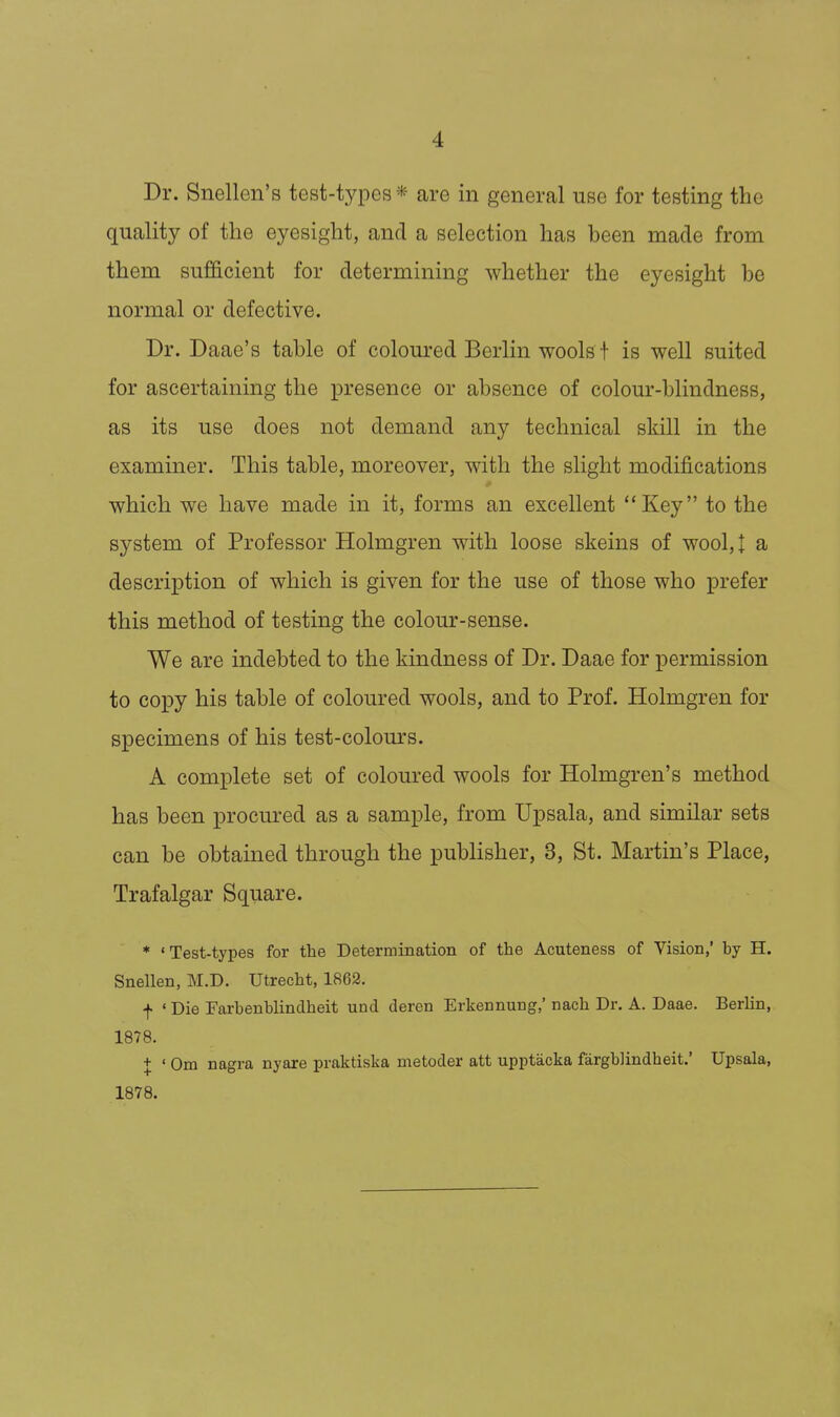 Dr. Snellen's test-types* are in general use for testing the quality of the eyesight, and a selection has been made from them sufficient for determining whether the eyesight be normal or defective. Dr. Daae's table of coloured Berlin wools f is well suited for ascertaining the presence or absence of colour-blindness, as its use does not demand any technical skill in the examiner. This table, moreover, with the slight modifications which we have made in itj forms an excellent ''Key to the system of Professor Holmgren with loose skeins of wool, I a description of which is given for the use of those who prefer this method of testing the colour-sense. We are indebted to the kindness of Dr. Daae for permission to copy his table of coloured wools, and to Prof. Holmgren for specimens of his test-colom'S. A complete set of coloured wools for Holmgren's method has been procured as a sample, from Upsala, and similar sets can be obtained through the publisher, 3, St. Martin's Place, Trafalgar Square. * 'Test-types for the Determination of the Acuteness of Vision,' by H. Snellen, M.D. Utrecht, 1862. f ' Die Farbenblindheit und deren Erkennung,' nach Dr. A. Daae. Berlin, 1878. + ' Om nagra nyare praktiska metoder att upptacka fargblindheit.' Upsala, 1878.