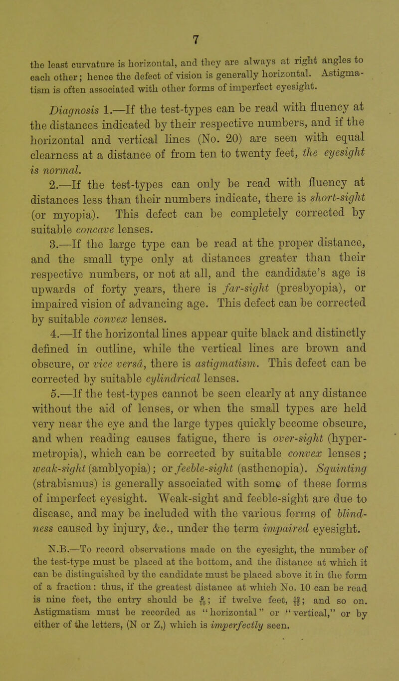 the least curvature is horizontal, and they are always at right angles to each other; hence the defect of vision is generally horizontal. Astigma- tism is often associated with other forms of imperfect eyesight. Diagnosis 1.—If the test-types can be read with fluency at the distances indicated by their respective numbers, and if the horizontal and vertical Imes (No. 20) are seen with equal clearness at a distance of from ten to twenty feet, the eyesight is normal. 2. —If the test-types can only be read with fluency at distances less than their numbers indicate, there is short-sight (or myopia). This defect can be completely corrected by suitable concave lenses. 3. —If the large type can be read at the proper distance, and the small type only at distances greater than their respective numbers, or not at all, and the candidate's age is upwards of forty years, there is far-sight (presbyopia), or impaired vision of advancing age. This defect can be corrected by suitable convex lenses. 4. —If the horizontal lines appear quite black and distinctly defined in outline, while the vertical lines are brown and obscm-e, or vice versa, there is astigmatism. This defect can be corrected by suitable cylindrical lenses. 6.—If the test-types cannot be seen clearly at any distance without the aid of lenses, or when the small types are held very near the eye and the large types quickly become obscure, and when reading causes fatigue, there is over-sight (hyper- metropia), which can be corrected by suitable convex lenses; lyeavt-si^/ii (amblyopia); ox feehle-sight (asthenopia). Squinting (strabismus) is generally associated with some of these forms of imperfect eyesight. Weak-sight and feeble-sight are due to disease, and may be included with the various forms of hlind- ness caused by injury, &c., under the term impaired eyesight. N.B.—To record observations made on the eyesight, the number of the test-type must be placed at the bottom, and the distance at which it can be distinguished by the candidate must be placed above it in the form of a fraction: thus, if the greatest distance at which No. 10 can be read is nine feet, the entry should be if twelve feet, |g; and so on. Astigmatism must be recorded as horizontal or vertical, or by either of tlie letters, (N or Z,) which is imperfectly seen.