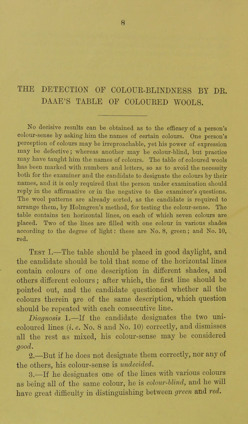 THE DETECTION OP COLOUE-BLINDNESS BY DE. DAAE'S TABLE OF COLOUEED WOOLS. No decisive results can be obtained as to the efficacy of a person's colour-sense by asking him the names of certain colours. One person's perception of colours may be irreproachable, yet his power of expression may be defective; whereas another may be colour-blind, but practice may have taught him the names of colours. The table of coloured wools has been marked with numbers and letters, so as to avoid the necessity both for the examiner and the candidate to designate the colours by their names, and it is only required that the person under examination should reply in the affirmative or in the negative to the examiner's questions. The wool patterns are already sorted, as the candidate is required to arrange them, by Holmgren's method, for testing the colour-sense. The table contains ten horizontal lines, on each of which seven colom-s are placed. Two of the lines are filled with one colour in various shades according to the degree of light: these are No. 8, green; and No. 10, red. Test I.—The table should be placed in good daylight, and the candidate should be told that some of the horizontal lines contain colours of one description in different shades, and others different colours; after which, the fii'st line should be pointed out, and the candidate questioned whether all the colours therein §,re of the same description, which question should be repeated with each consecutive line. Diagnosis 1.—If the candidate designates the two uni- coloured lines {i. e. No. 8 and No. 10) correctly, and dismisses all the rest as mixed, his colour-sense may be considered good. 2. —But if he does not designate them correctly, nor any of the others, his colour-sense is undecided. 3. —If he designates one of the lines with various colours as being all of the same colour, he is colour-blind, and he will have great difficulty in distinguishing between green and red.