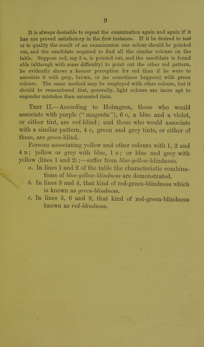 It is always desirable to repeat the examination again and again if it has not proved satisfactory in the first instance. If it be desu'ed to test or to qualify the result of an examination one colour should be pointed out, and the candidate required to find all the similar colours on the table. Suppose red, say 5 g, is pointed out, and the candidate is found able (although with some difBiculty) to point out the other red pattern, he evidently shows a keener perception for red than if he were to associate it with grey, brown, or (as sometimes happens) with green colours. The same method may be employed with other colours, but it should be remembered that, generally, light colours are more apt to engender mistakes than saturated tints. Test II.—According to Holmgren, those who would associate with purple (magenta), 6 c, a blue and a violet, or either tint, are redzhlmd; and those who would associate with a similar pattern, 4 c, green and grey tints, or either of these, are green-hlind. . Persons associating yellow and other colours with 1, 2 and 4 D; yellow or grey with blue, 1 e ; or blue and grey with yellow (lines 1 and 2);—suffer from hlue-yelloiv-hlmdness. a. In lines 1 and 2 of the table the characteristic combina- tions of hlue-yelloiv-blindness are demonstrated. h. In lines 3 and 4, that kind of red-green-blindness which is known as green-blindness, c. In lines 5, 6 and 9, that kind of red-green-blindness known as red-blindness.