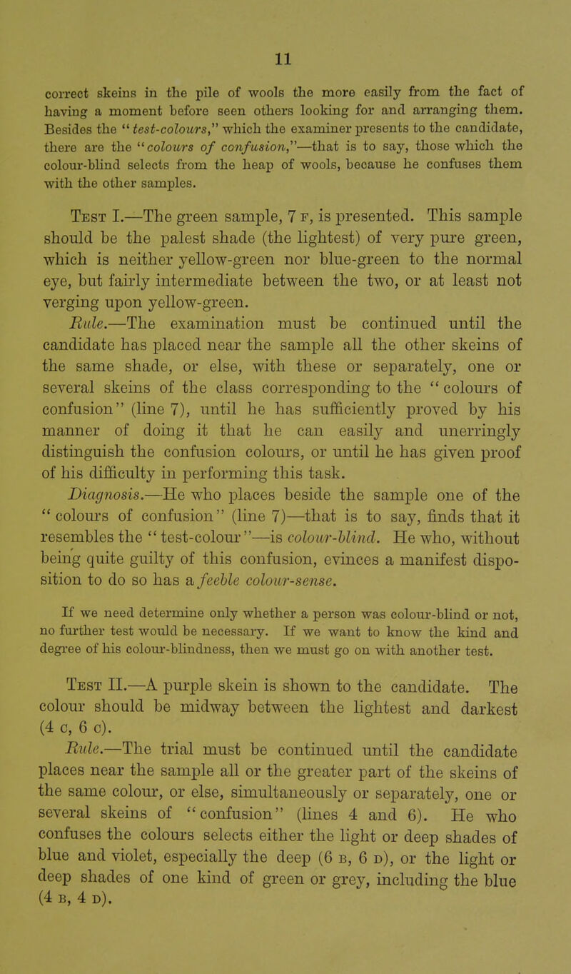 correct skeins in the pile of wools the more easily from the fact of having a moment before seen others looking for and arranging them. Besides the  test-colours, which the examiner presents to the candidate, there are the colours of confusion—that is to say, those which the colour-bhnd selects from the heap of wools, because he confuses them with the other samples. Test I.—The green sample, 7 f, is presented. This sample should be the palest shade (the lightest) of very pure green, which is neither yellow-green nor blue-green to the normal eye, but faii'ly intermediate between the two, or at least not verging u^Don yellow-green. Ride.—The examination must be continued until the candidate has placed near the sample all the other skeins of the same shade, or else, with these or separately, one or several skeins of the class corresponding to the  colours of confusion (line 7), until he has sufficiently proved by his manner of doing it that he can easily and unerringly distinguish the confusion colours, or until he has given proof of his difficulty in performing this task. Diagnosis.—He who places beside the sample one of the  colom's of confusion (line 7)—that is to say, finds that it resembles the  test-colour —is colour-blind. He who, without being quite guilty of this confusion, evinces a manifest dispo- sition to do so has ?i feeble colour-sense. If we need determine only whether a person was colour-blind or not, no further test would be necessary. If we want to know the kind and degi-ee of his colour-blindness, then we must go on with another test. Test II.—A purple skein is shown to the candidate. The colour should be midway between the lightest and darkest (4 c, 6 c). Rule.—The trial must be continued until the candidate places near the sample all or the greater part of the skeins of the same colour, or else, simultaneously or separately, one or several skeins of confusion (lines 4 and 6). He who confuses the colours selects either the light or deep shades of blue and violet, especially the deep (6 b, 6 d), or the light or deep shades of one kind of green or grey, including the blue (4 B, 4 d).