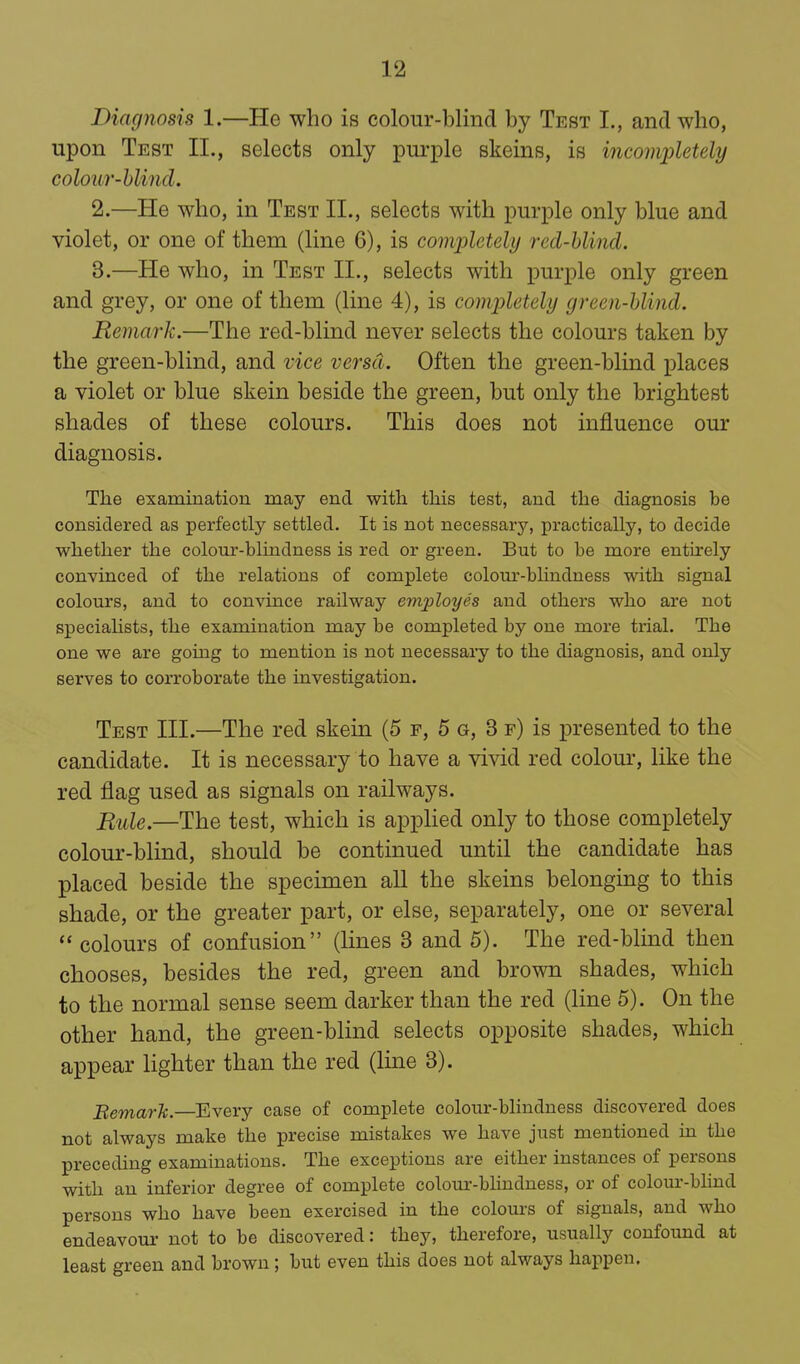 Diagnosis 1.—He who is colour-blind by Test I., and who, upon Test II., selects only purple skeins, is incomjjletely colour-hlind. 2. —He who, in Test II., selects with purple only blue and violet, or one of them (line 6), is completely red-hlincl. 3. —He who, in Test II., selects with purple only green and grey, or one of them (line 4), is completely green-hlind. Remark.—The red-blind never selects the colours taken by the green-blind, and vice versa. Often the green-blind places a violet or blue skein beside the green, but only the brightest shades of these colours. This does not influence our diagnosis. The examination may end with this test, and the diagnosis be considered as perfectly settled. It is not necessary, practically, to decide whether the colour-blindness is red or green. But to be more entirely conyinced of the relations of complete colour-bhndness with signal colours, and to convince railway evixtloyes and others who are not specialists, the examination may be completed by one more trial. The one we are going to mention is not necessary to the diagnosis, and only serves to corroborate the investigation. Test III.—The red skein (5 f, 5 o, 3 f) is presented to the candidate. It is necessary to have a vivid red colour, like the red flag used as signals on railways. Rule.—The test, which is applied only to those completely colour-blind, should be continued until the candidate has placed beside the specimen aU the skeins belonging to this shade, or the greater part, or else, separately, one or several  colours of confusion (lines 3 and 5). The red-blmd then chooses, besides the red, green and brown shades, which to the normal sense seem darker than the red (line 5). On the other hand, the green-blind selects opposite shades, which appear lighter than the red (line 3). BemarTc.—Every case of complete colour-bhndness discovered does not always make the precise mistakes we have just mentioned m the preceding examinations. The exceptions are either instances of persons with an inferior degree of complete colom--blindness, or of colour-blind persons who have been exercised in the colours of signals, and who endeavoui' not to be discovered: they, therefore, usually confound at least green and brown; but even this does not always happen.