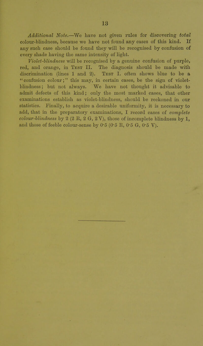 Additional Note.—We liave not given inles for discovering total coloui'-blindness, because we have not found any cases of this kiad. If any such case should be found they will be recognised by confusion of every shade having the same intensity of light. Violet-blindness will be recognised by a genuine confusion of purple, red, and orange, ua Test II. The diagnosis should be made with discrimination (lines 1 and 2). Test I. often shows blue to be a confusion colour; this may, in certain cases, be the sign of violet- blindness ; but not always. We have not thought it advisable to admit defects of this kind; only the most marked cases, that other examinations establish as violet-bhndness, should be reckoned in our statistics. Finally, to acquire a desirable uniformity, it is necessary to add, that in the preparatory examinations, I record cases of complete colour-blindness by 2 (2 E, 2 G, 2 V), those of incomplete blindness by 1, and those of feeble colom--sense by 0*5 (0-5 E, 0-5 G, 0-5 V).
