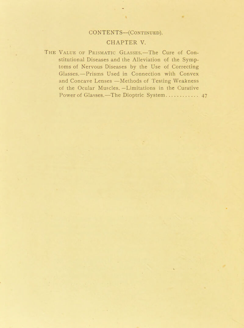 CONTENTS—(Continued). CHAPTER V. The Value of Prismatic Glasses.—The Cure of Con- stitutional Diseases and the Alleviation of the Symp- toms of Nervous Diseases by the Use of Correcting Glasses.—Prisms Used in Connection with Convex and Concave Lenses —Methods of Testing Weakness of the Ocular Muscles. —Limitations in the Curative Power of Glasses.—The Dioptric System 47