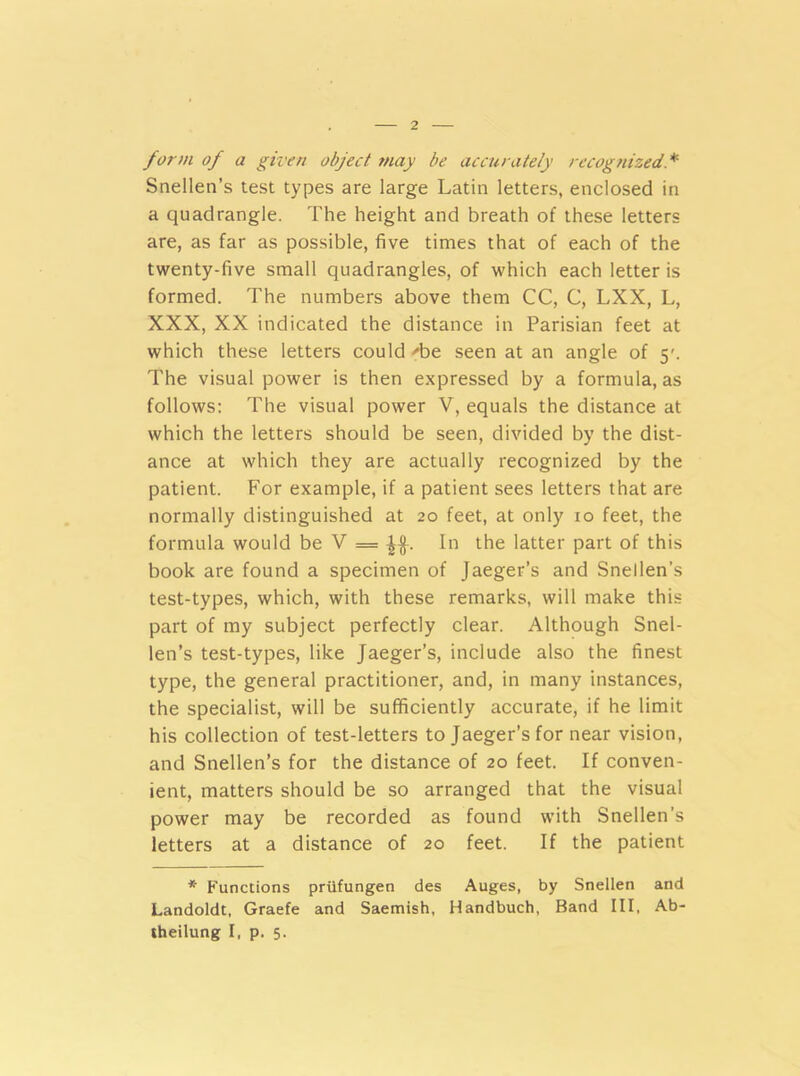 form of a given object may be accurately recognized Snellen’s test types are large Latin letters, enclosed in a quadrangle. The height and breath of these letters are, as far as possible, five times that of each of the twenty-five small quadrangles, of which each letter is formed. The numbers above them CC, C, LXX, L, XXX, XX indicated the distance in Parisian feet at which these letters could '•be seen at an angle of 5'. The visual power is then expressed by a formula, as follows: The visual power V, equals the distance at which the letters should be seen, divided by the dist- ance at which they are actually recognized by the patient. For example, if a patient sees letters that are normally distinguished at 20 feet, at only 10 feet, the formula would be V = In the latter part of this book are found a specimen of Jaeger’s and Snellen’s test-types, which, with these remarks, will make this part of my subject perfectly clear. Although Snel- len’s test-types, like Jaeger’s, include also the finest type, the general practitioner, and, in many instances, the specialist, will be sufficiently accurate, if he limit his collection of test-letters to Jaeger’s for near vision, and Snellen’s for the distance of 20 feet. If conven- ient, matters should be so arranged that the visual power may be recorded as found with Snellen’s letters at a distance of 20 feet. If the patient * Functions priifungen des Auges, by Snellen and Landoldt, Graefe and Saemish, Handbuch, Band III, Ab- theilung I, p. 5.