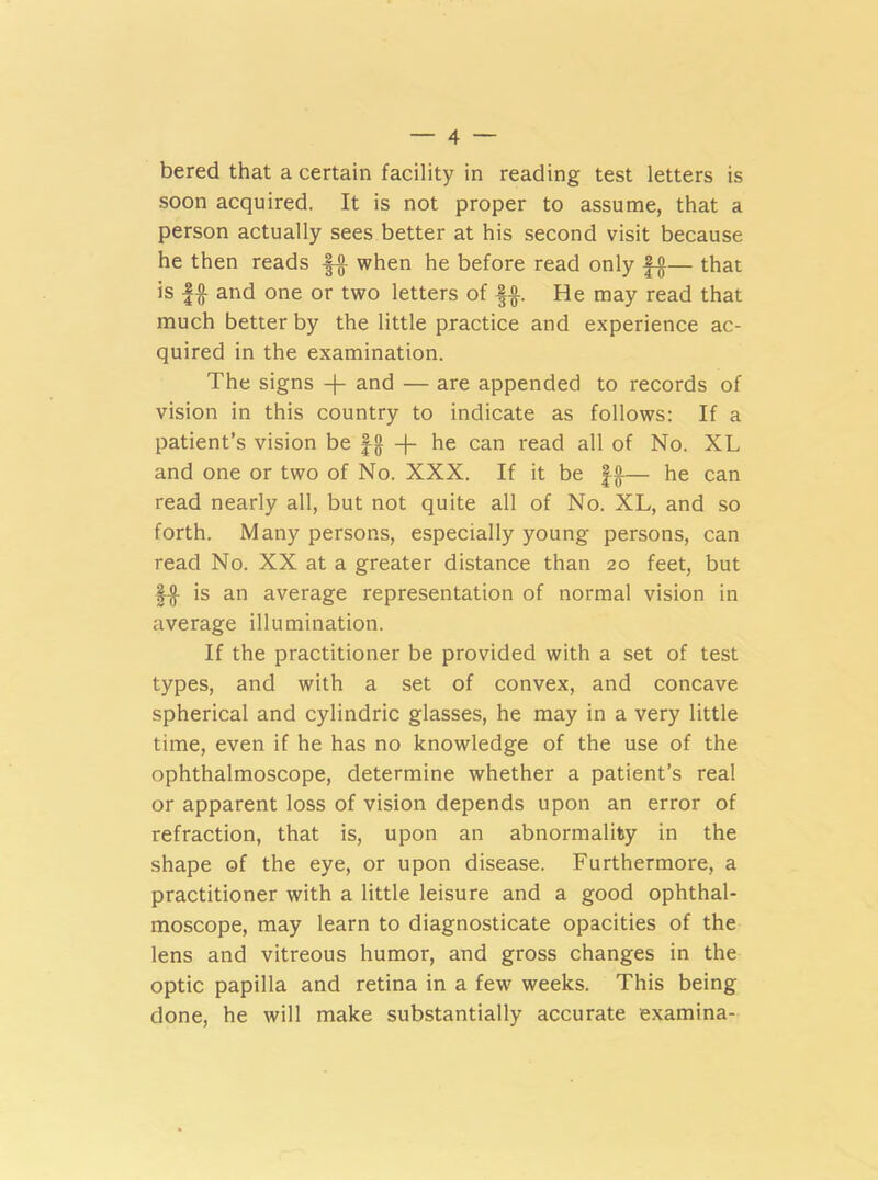 bered that a certain facility in reading test letters is soon acquired. It is not proper to assume, that a person actually sees better at his second visit because he then reads |-g when he before read only — that is f-g and one or two letters of g-g. He may read that much better by the little practice and experience ac- quired in the examination. The signs -|- and — are appended to records of vision in this country to indicate as follows: If a patient’s vision be gg + he can read all of No. XL and one or two of No. XXX. If it be fg— he can read nearly all, but not quite all of No. XL, and so forth. Many persons, especially young persons, can read No. XX at a greater distance than 20 feet, but fg is an average representation of normal vision in average illumination. If the practitioner be provided with a set of test types, and with a set of convex, and concave spherical and cylindric glasses, he may in a very little time, even if he has no knowledge of the use of the ophthalmoscope, determine whether a patient’s real or apparent loss of vision depends upon an error of refraction, that is, upon an abnormality in the shape of the eye, or upon disease. Furthermore, a practitioner with a little leisure and a good ophthal- moscope, may learn to diagnosticate opacities of the lens and vitreous humor, and gross changes in the optic papilla and retina in a few weeks. This being done, he will make substantially accurate examina-