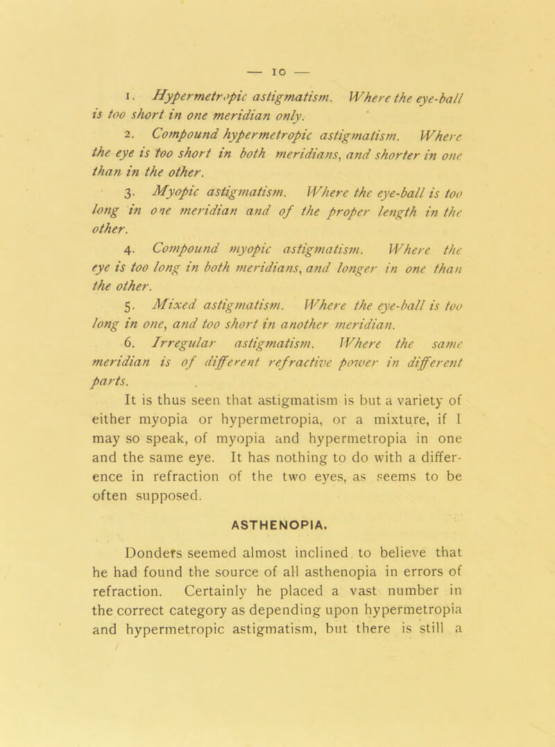 IO 1. Hypermetropic astigmatism. Where the eye-ball is too short in one meridian only. 2. Compound hypermetropic astigmatism. Where the eye is too short in both meridians, and shorter in one than in the other. 3. Myopic astigmatism. Where the eye-ball is too long in one meridian and of the proper length in the other. 4. Compound myopic astigmatism. Where the eye is too long in both meridians, and longer in one than the other. 5. Mixed astigmatism. Where the eye-ball is too long in one, and too short in another meridian. 6. Irregular astigmatism. Where the same meridian is of different refractive power in different parts. It is thus seen that astigmatism is but a variety of either myopia or hypermetropia, or a mixture, if l may so speak, of myopia and hypermetropia in one and the same eye. It has nothing to do with a differ- ence in refraction of the two eyes, as seems to be often supposed. ASTHENOPIA. Donders seemed almost inclined to believe that he had found the source of all asthenopia in errors of refraction. Certainly he placed a vast number in the correct category as depending upon hypermetropia and hypermetropic astigmatism, but there is still a