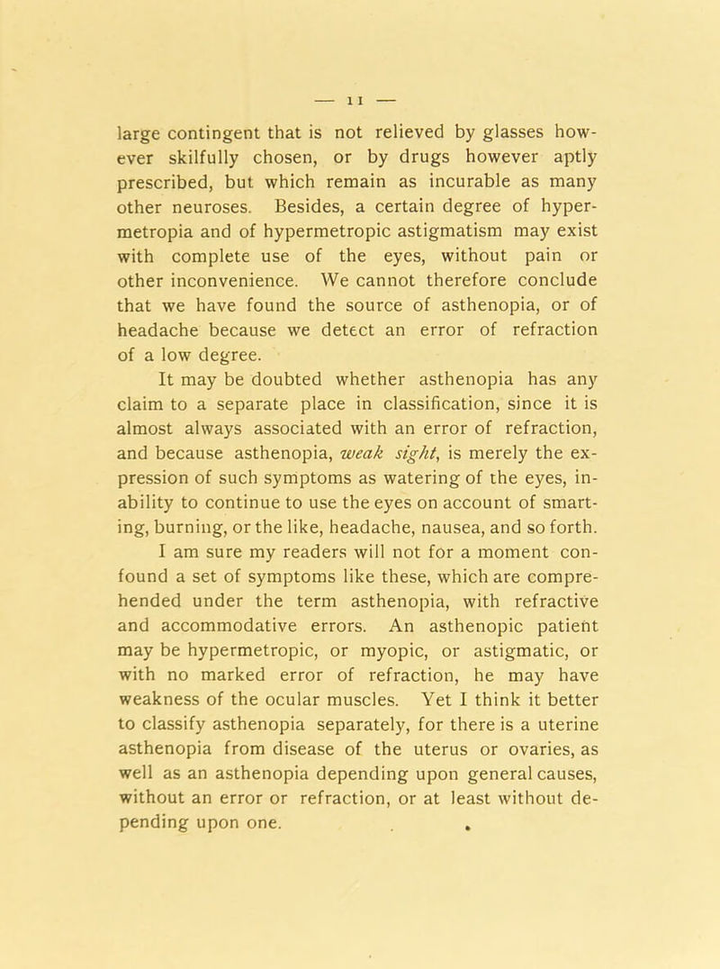 large contingent that is not relieved by glasses how- ever skilfully chosen, or by drugs however aptly prescribed, but which remain as incurable as many other neuroses. Besides, a certain degree of hyper- metropia and of hypermetropic astigmatism may exist with complete use of the eyes, without pain or other inconvenience. We cannot therefore conclude that we have found the source of asthenopia, or of headache because we detect an error of refraction of a low degree. It may be doubted whether asthenopia has any claim to a separate place in classification, since it is almost always associated with an error of refraction, and because asthenopia, weak sight, is merely the ex- pression of such symptoms as watering of the eyes, in- ability to continue to use the eyes on account of smart- ing, burning, or the like, headache, nausea, and so forth. I am sure my readers will not for a moment con- found a set of symptoms like these, which are compre- hended under the term asthenopia, with refractive and accommodative errors. An asthenopic patient may be hypermetropic, or myopic, or astigmatic, or with no marked error of refraction, he may have weakness of the ocular muscles. Yet I think it better to classify asthenopia separately, for there is a uterine asthenopia from disease of the uterus or ovaries, as well as an asthenopia depending upon general causes, without an error or refraction, or at least without de- pending upon one.