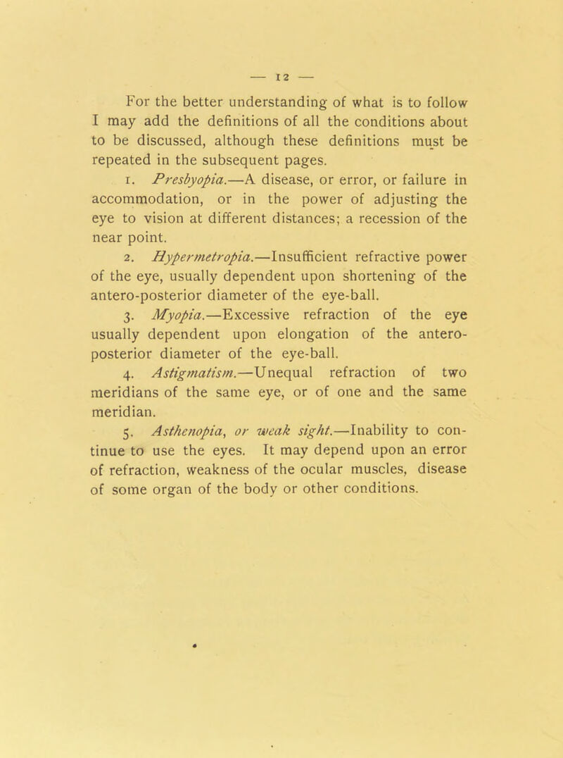 For the better understanding of what is to follow I may add the definitions of all the conditions about to be discussed, although these definitions must be repeated in the subsequent pages. r. Presbyopia.—A disease, or error, or failure in accommodation, or in the power of adjusting the eye to vision at different distances; a recession of the near point. 2. Hypermetropia.—Insufficient refractive power of the eye, usually dependent upon shortening of the antero-posterior diameter of the eye-ball. 3. Myopia.—Excessive refraction of the eye usually dependent upon elongation of the antero- posterior diameter of the eye-ball. 4. Astigmatism.—Unequal refraction of two meridians of the same eye, or of one and the same meridian. 5. Asthenopia, or weak sight.—Inability to con- tinue to use the eyes. It may depend upon an error of refraction, weakness of the ocular muscles, disease of some organ of the body or other conditions.