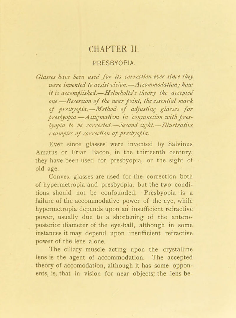 CHAPTER II. PRESBYOPIA. Glasses have been used for its correction ever since they were invented to assist vision.—Accommodation j how it is accomplished.—Helmholtz s theory the accepted one.—Recession of the near point, the essential mark of presbyopia.—Method of adjusting glasses for presbyopia.—Astigmatism in conjunction with pres- byopia to be corrected.—Second sight.—Illustrative examples of correction of presbyopia. Ever since glasses were invented by Salvinus Amatus or Friar Bacon, in the thirteenth century, they have been used for presbyopia, or the sight of old age. Convex glasses are used for the correction both of hypermetropia and presbyopia, but the two condi- tions should not be confounded. Presbyopia is a failure of the accommodative power of the eye, while hypermetropia depends upon an insufficient refractive power, usually due to a shortening of the antero- posterior diameter of the eye-ball, although in some instances it may depend upon insufficient refractive power of the lens alone. The ciliary muscle acting upon the crystalline lens is the agent of accommodation. The accepted theory of accomodation, although it has some oppon- ents, is, that in vision for near objects; the lens be-