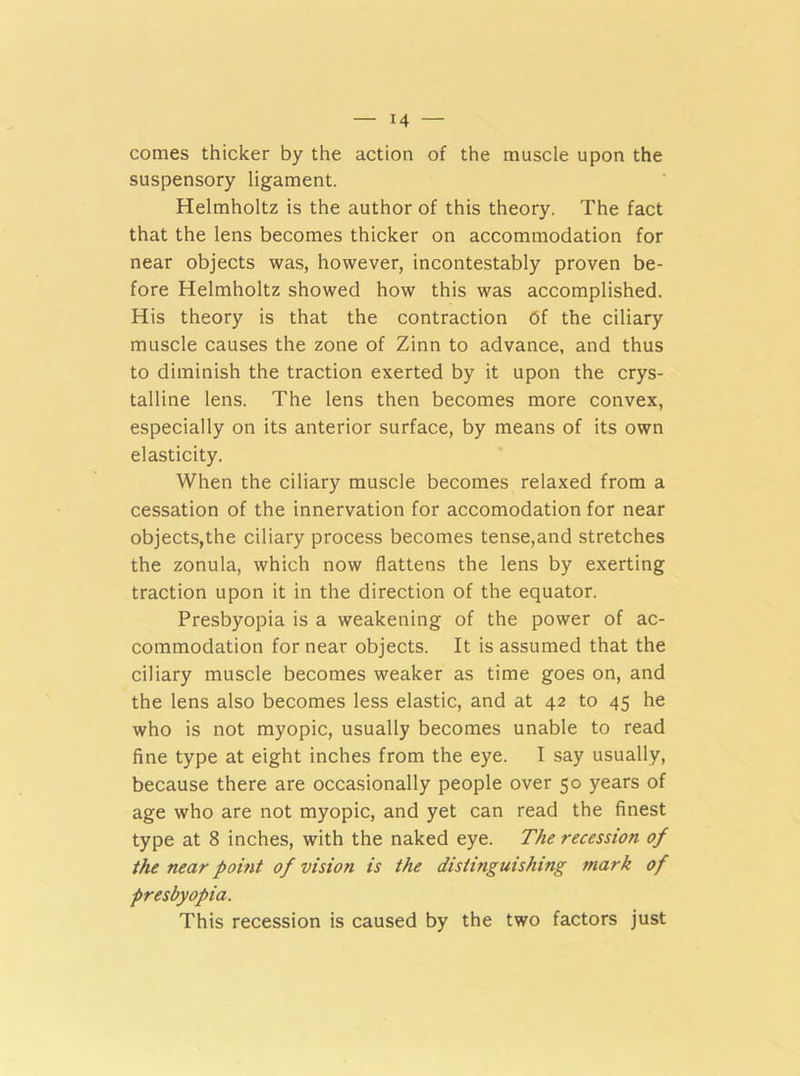 comes thicker by the action of the muscle upon the suspensory ligament. Helmholtz is the author of this theory. The fact that the lens becomes thicker on accommodation for near objects was, however, incontestably proven be- fore Helmholtz showed how this was accomplished. His theory is that the contraction df the ciliary muscle causes the zone of Zinn to advance, and thus to diminish the traction exerted by it upon the crys- talline lens. The lens then becomes more convex, especially on its anterior surface, by means of its own elasticity. When the ciliary muscle becomes relaxed from a cessation of the innervation for accomodation for near objects,the ciliary process becomes tense,and stretches the zonula, which now flattens the lens by exerting traction upon it in the direction of the equator. Presbyopia is a weakening of the power of ac- commodation for near objects. It is assumed that the ciliary muscle becomes weaker as time goes on, and the lens also becomes less elastic, and at 42 to 45 he who is not myopic, usually becomes unable to read fine type at eight inches from the eye. I say usually, because there are occasionally people over 50 years of age who are not myopic, and yet can read the finest type at 8 inches, with the naked eye. The recession of the near point of vision is the distinguishing mark of presbyopia. This recession is caused by the two factors just