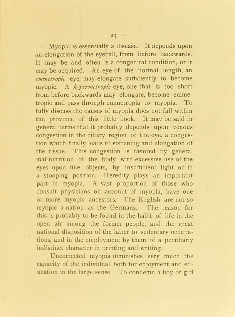 Myopia is essentially a disease. It depends upon an elongation of the eyeball, from before backwards. It may be and often is a congenital condition, or it may be acquired. An eye of the normal length, an emmetropic eye, may elongate sufficiently to become myopic. A hypermetropic eye, one that is too short from before backwards may elongate, become emme- tropic and pass through emmetropia to myopia. To fully discuss the causes of myopia does not fall within the province of this little book. It may be said in general terms that it probably depends upon venous congestion in the ciliary region of the eye, a conges- tion which finally leads to softening and elongation of the tissue. This congestion is favored by general mal-nutrition of the body with excessive use of the eyes upon fine objects, by insufficient light or in a stooping position. Heredity plays an important part in myopia. A vast proportion of those who consult physicians on account of myopia, have one or more myopic ancestors. The English are not so myopic a nation as the Germans. The reason for this is probably to be found in the habit of life in the open air among the former people, and the great national disposition of the latter to sedentary occupa- tions, and in the employment by them of a peculiarly indistinct character in printing and writing. Uncorrected myopia diminishes very much the capacity of the individual both for enjoyment and ed- ucation in the large sense. To condemn a boy or girl