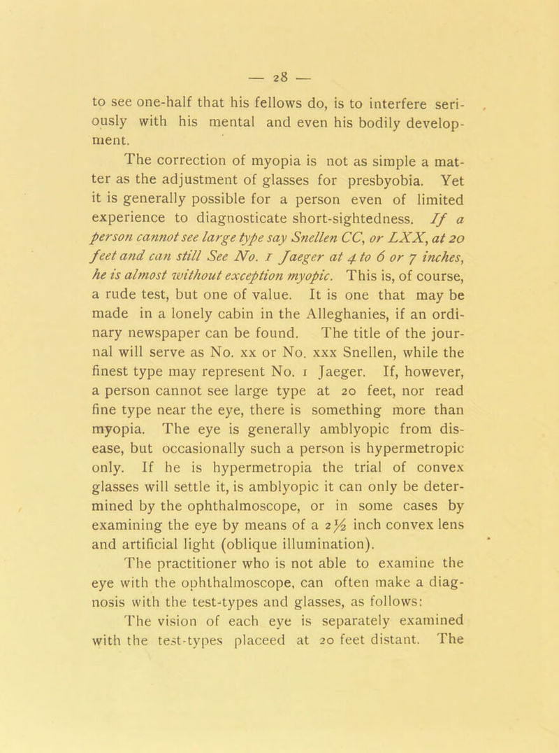 to see one-half that his fellows do, is to interfere seri- ously with his mental and even his bodily develop- ment. The correction of myopia is not as simple a mat- ter as the adjustment of glasses for presbyobia. Yet it is generally possible for a person even of limited experience to diagnosticate short-sightedness. If a person cannot see large type say Snellen CC, or LXX, at 20 feet and can still See No. 1 faeger at 4 to 6 or 7 inches, he is almost without exceptioti myopic. This is, of course, a rude test, but one of value. It is one that may be made in a lonely cabin in the Alleghanies, if an ordi- nary newspaper can be found. The title of the jour- nal will serve as No. xx or No. xxx Snellen, while the finest type may represent No. 1 Jaeger. If, however, a person cannot see large type at 20 feet, nor read fine type near the eye, there is something more than myopia. The eye is generally amblyopic from dis- ease, but occasionally such a person is hypermetropic only. If he is hypermetropia the trial of convex glasses will settle it, is amblyopic it can only be deter- mined by the ophthalmoscope, or in some cases by examining the eye by means of a 2)4 inch convex lens and artificial light (oblique illumination). The practitioner who is not able to examine the eye with the ophthalmoscope, can often make a diag- nosis with the test-types and glasses, as follows: The vision of each eye is separately examined with the test-types placeed at 20 feet distant. The