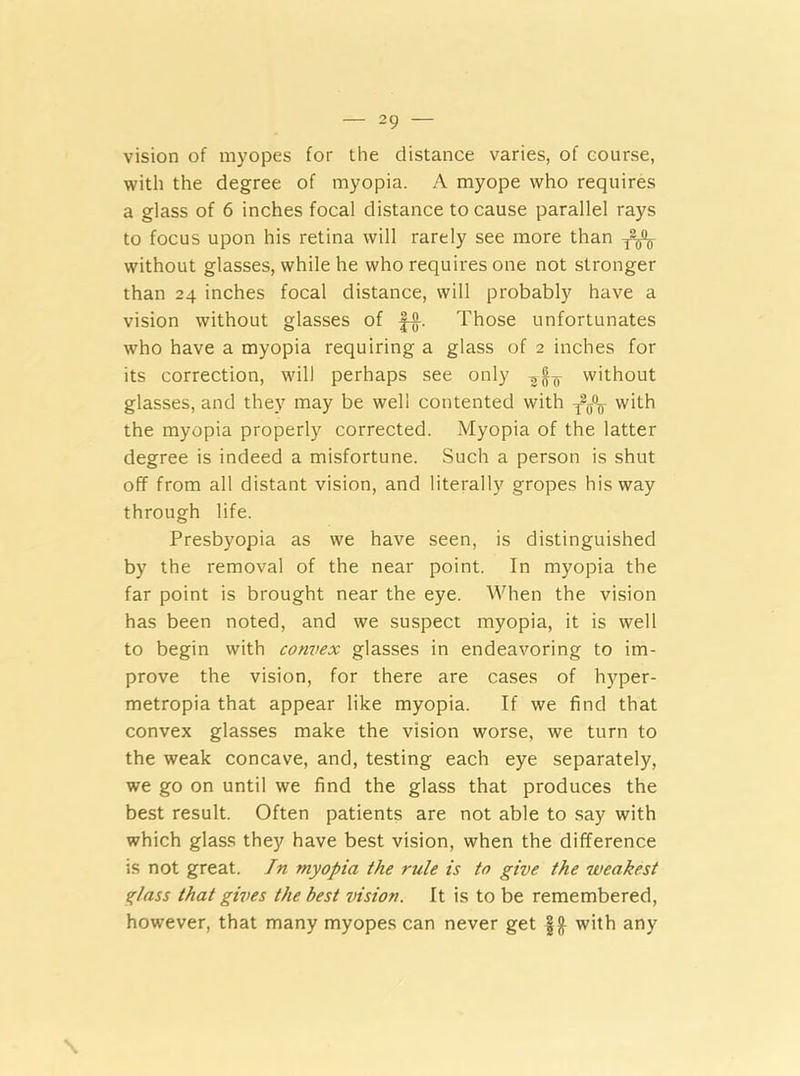 vision of myopes for the distance varies, of course, with the degree of myopia. A myope who requires a glass of 6 inches focal distance to cause parallel rays to focus upon his retina will rarely see more than without glasses, while he who requires one not stronger than 24 inches focal distance, will probably have a vision without glasses of f-g-. Those unfortunates who have a myopia requiring a glass of 2 inches for its correction, will perhaps see only without glasses, and they may be well contented with with the myopia properly corrected. Myopia of the latter degree is indeed a misfortune. Such a person is shut off from all distant vision, and literally gropes his way through life. Presbyopia as we have seen, is distinguished by the removal of the near point. In myopia the far point is brought near the eye. When the vision has been noted, and we suspect myopia, it is well to begin with convex glasses in endeavoring to im- prove the vision, for there are cases of hyper- metropia that appear like myopia. If we find that convex glasses make the vision worse, we turn to the weak concave, and, testing each eye separately, we go on until we find the glass that produces the best result. Often patients are not able to say with which glass they have best vision, when the difference is not great. In myopia the rule is to give the weakest glass that gives the best vision. It is to be remembered, however, that many myopes can never get with any \
